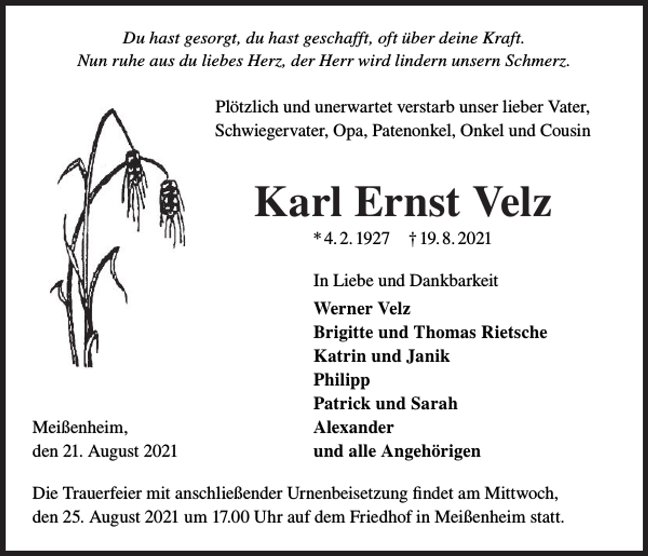 <p>Du hast gesorgt, du hast geschafft, oft über deine Kraft.<br />Nun ruhe aus du liebes Herz, der Herr wird lindern unsern Schmerz.</p><p>Plötzlich und unerwartet verstarb unser lieber Vater,<br />Schwiegervater, Opa, Patenonkel, Onkel und Cousin</p><p>Karl Ernst Velz<br />* 4. 2. 1927 † 19. 8. 2021<br />In Liebe und Dankbarkeit</p><p>Meißenheim,<br />den 21. August 2021</p><p>Werner Velz<br />Brigitte und Thomas Rietsche<br />Katrin und Janik<br />Philipp<br />Patrick und Sarah<br />Alexander<br />und alle Angehörigen</p><p>Die Trauerfeier mit anschließender Urnenbeisetzung findet am Mittwoch,<br />den 25. August 2021 um 17.00 Uhr auf dem Friedhof in Meißenheim statt.</p>