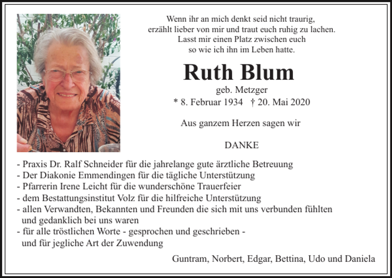 <p>Wenn ihr an mich denkt seid nicht traurig,<br />erzählt lieber von mir und traut euch ruhig zu lachen.<br />Lasst mir einen Platz zwischen euch<br />so wie ich ihn im Leben hatte.</p><p>Ruth Blum</p><p>geb. Metzger<br />* 8. Februar 1934 † 20. Mai 2020<br />Aus ganzem Herzen sagen wir<br />DANKE<br />- Praxis Dr. Ralf Schneider für die jahrelange gute ärztliche Betreuung<br />- Der Diakonie Emmendingen für die tägliche Unterstützung<br />- Pfarrerin Irene Leicht für die wunderschöne Trauerfeier<br />- dem Bestattungsinstitut Volz für die hilfreiche Unterstützung<br />- allen Verwandten, Bekannten und Freunden die sich mit uns verbunden fühlten<br />und gedanklich bei uns waren<br />- für alle tröstlichen Worte - gesprochen und geschrieben und für jegliche Art der Zuwendung<br />Guntram, Norbert, Edgar, Bettina, Udo und Daniela</p>