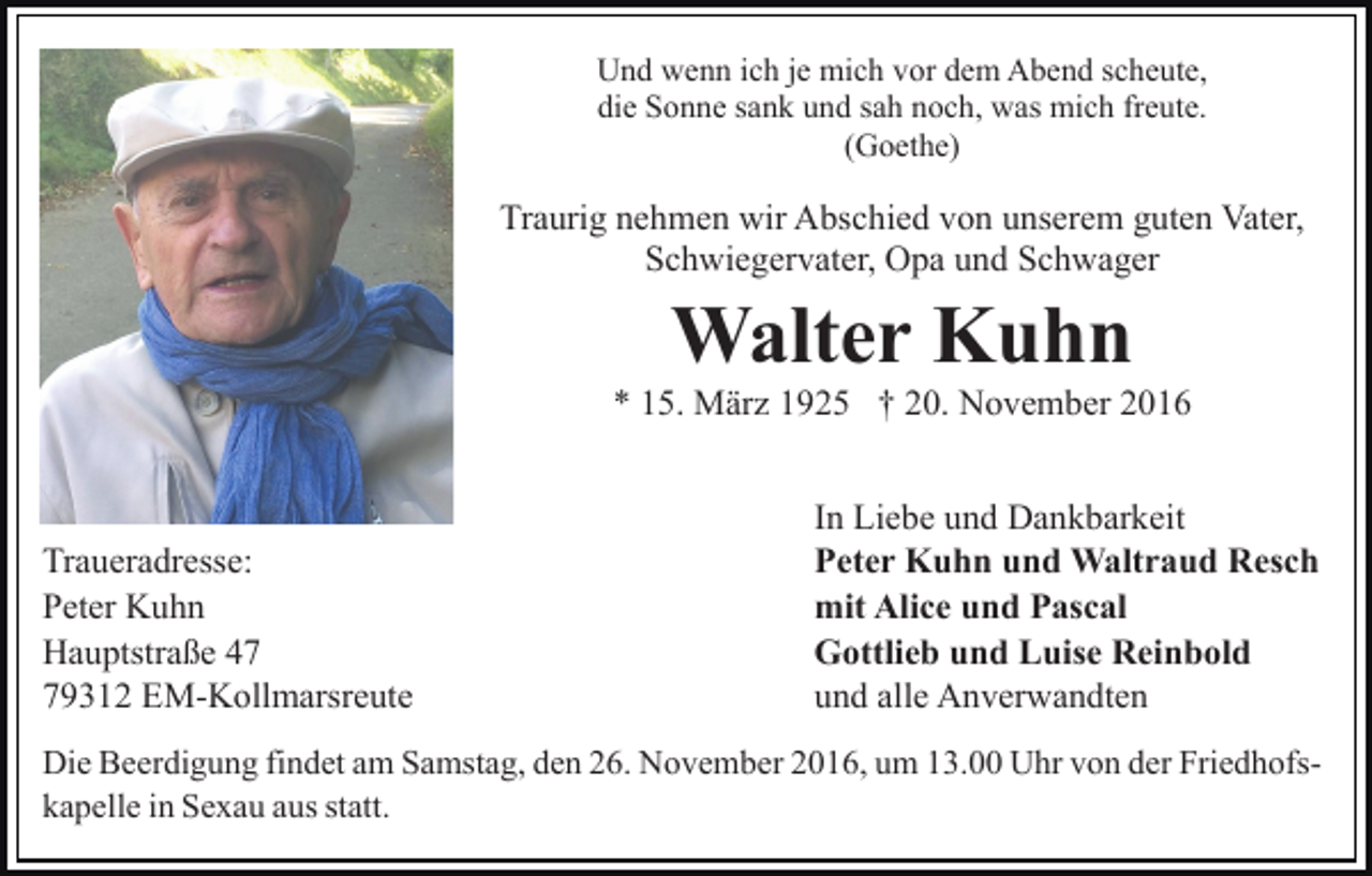 <p>Und wenn ich je mich vor dem Abend scheute,<br />die Sonne sank und sah noch, was mich freute.<br />(Goethe)</p><p>Traurig nehmen wir Abschied von unserem guten Vater,<br />Schwiegervater, Opa und Schwager</p><p>Walter Kuhn<br />* 15. März 1925 † 20. November 2016</p><p>Traueradresse:<br />Peter Kuhn<br />Hauptstraße 49312 EM-Kollmarsreute</p><p>In Liebe und Dankbarkeit<br />Peter Kuhn und Waltraud Resch<br />mit Alice und Pascal<br />Gottlieb und Luise Reinbold<br />und alle Anverwandten</p><p>Die Beerdigung findet am Samstag, den 26. November 2016, um 13.00 Uhr von der Friedhofskapelle in Sexau aus statt.</p>