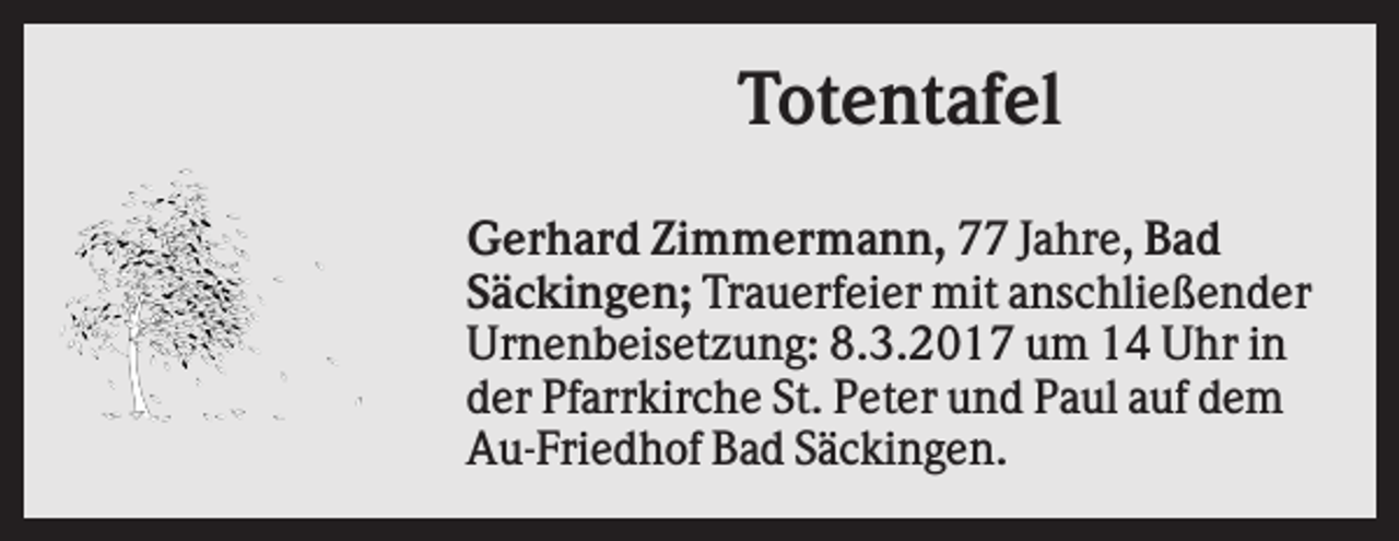 <p>Totentafel<br />Gerhard Zimmermann, 77 Jahre, Bad<br />Säckingen; Trauerfeier mit anschließender<br />Urnenbeisetzung: 8.3.2017 um 14 Uhr in<br />der Pfarrkirche St. Peter und Paul auf dem<br />Au-Friedhof Bad Säckingen.</p>