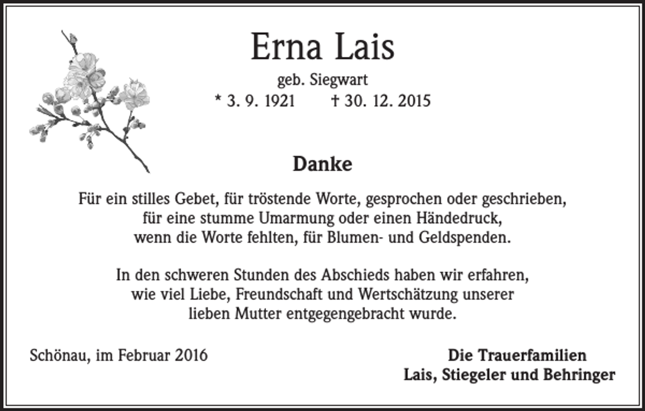 <p>Erna Lais</p><p>geb. Siegwart<br />* 3. 9. 1921 † 30. 12. 2015</p><p>Danke<br />Für ein stilles Gebet, für tröstende Worte, gesprochen oder geschrieben,<br />für eine stumme Umarmung oder einen Händedruck,<br />wenn die Worte fehlten, für Blumen- und Geldspenden.<br />In den schweren Stunden des Abschieds haben wir erfahren,<br />wie viel Liebe, Freundschaft und Wertschätzung unserer<br />lieben Mutter entgegengebracht wurde.<br />Schönau, im Februar 2016</p><p>Die Trauerfamilien<br />Lais, Stiegeler und Behringer</p>