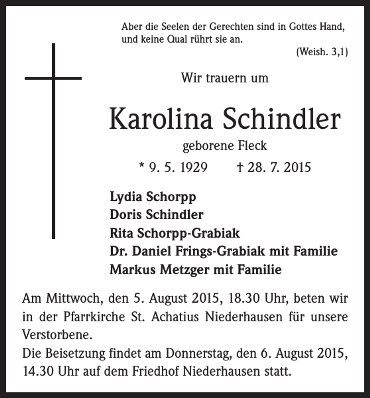 <p>Aber die Seelen der Gerechten sind in Gottes Hand,<br />und keine Qual rührt sie an.</p><p>(Weish. 3,1)</p><p>Wir trauern um</p><p>Karolina Schindler<br />geborene Fleck<br />* 9. 5. 1929 † 28. 7. 2015<br />Lydia Schorpp<br />Doris Schindler<br />Rita Schorpp-Grabiak<br />Dr. Daniel Frings-Grabiak mit Familie<br />Markus Metzger mit Familie<br />Am Mittwoch, den 5. August 2015, 18.30 Uhr, beten wir<br />in der Pfarrkirche St. Achatius Niederhausen für unsere<br />Verstorbene.<br />Die Beisetzung findet am Donnerstag, den 6. August 2015,<br />14.30 Uhr auf dem Friedhof Niederhausen statt.</p>