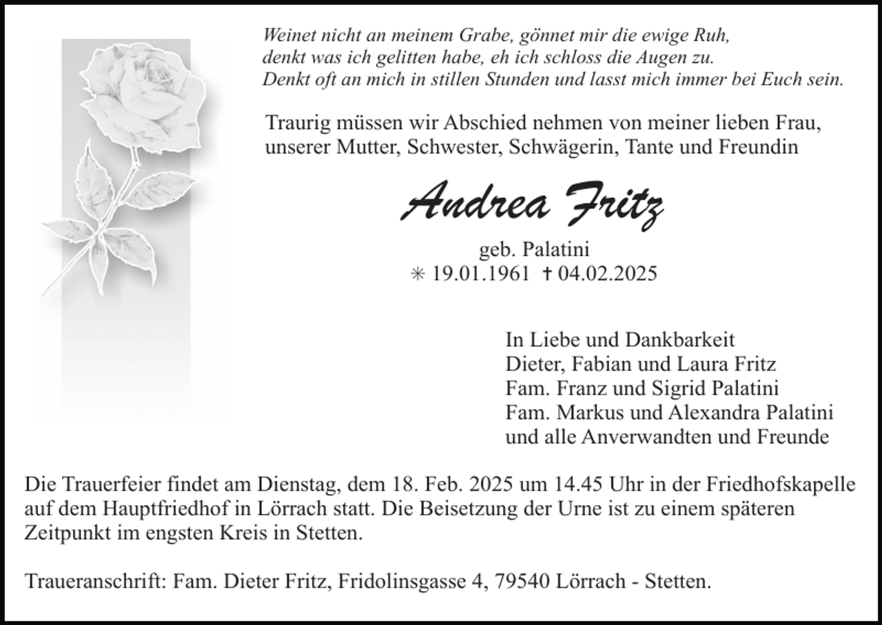 <p>Weinet nicht an meinem Grabe, gönnet mir die ewige Ruh,<br />denkt was ich gelitten habe, eh ich schloss die Augen zu.<br />Denkt oft an mich in stillen Stunden und lasst mich immer bei Euch sein.</p><p>Traurig müssen wir Abschied nehmen von meiner lieben Frau,<br />unserer Mutter, Schwester, Schwägerin, Tante und Freundin</p><p>Andrea Fritz<br />geb. Palatini</p><p>✳ 19.01.1961 ✝ 04.02.2025</p><p>In Liebe und Dankbarkeit<br />Dieter, Fabian und Laura Fritz<br />Fam. Franz und Sigrid Palatini<br />Fam. Markus und Alexandra Palatini<br />und alle Anverwandten und Freunde<br />Die Trauerfeier findet am Dienstag, dem 18. Feb. 2025 um 14.45 Uhr in der Friedhofskapelle<br />auf dem Hauptfriedhof in Lörrach statt. Die Beisetzung der Urne ist zu einem späteren<br />Zeitpunkt im engsten Kreis in Stetten.<br />Traueranschrift: Fam. Dieter Fritz, Fridolinsgasse 4, 79540 Lörrach - Stetten.</p>