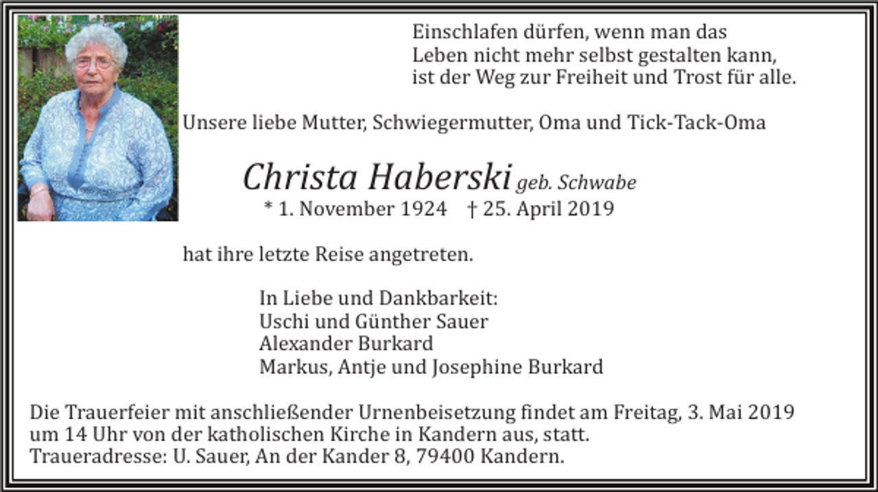 <p>Einschlafen dürfen, wenn man das<br />Leben nicht mehr selbst gestalten kann,<br />ist der Weg zur Freiheit und Trost für alle.<br />Unsere liebe Mutter, Schwiegermutter, Oma und Tick-Tack-Oma</p><p>Christa Haberski geb. Schwabe<br />* 1. November 1924 † 25. April 2019<br />hat ihre letzte Reise angetreten.<br />In Liebe und Dankbarkeit:<br />Uschi und Günther Sauer<br />Alexander Burkard<br />Markus, Antje und Josephine Burkard<br />Die Trauerfeier mit anschließender Urnenbeisetzung findet am Freitag, 3. Mai 2019<br />um 14 Uhr von der katholischen Kirche in Kandern aus, statt.<br />Traueradresse: U. Sauer, An der Kander 8, 79400 Kandern.</p>