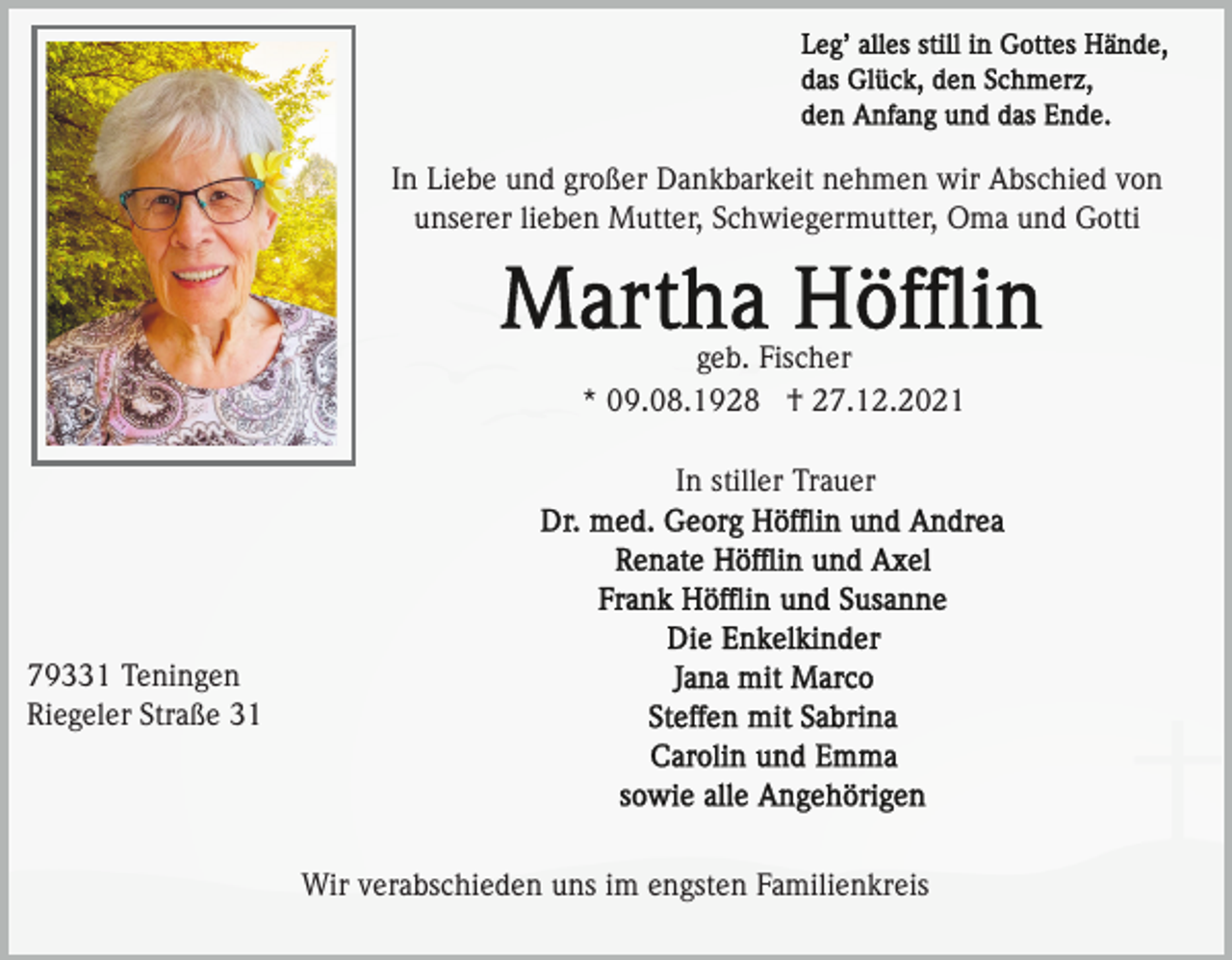 <p>In Liebe und großer Dankbarkeit nehmen wir Abschied von<br />unserer lieben Mutter, Schwiegermutter, Oma und Gotti</p><p>geb. Fischer<br />* 09.08.1928 † 27.12.2021<br />In stiller Trauer</p><p>79331 Teningen<br />Riegeler Straße 31</p><p>Wir verabschieden uns im engsten Familienkreis</p>