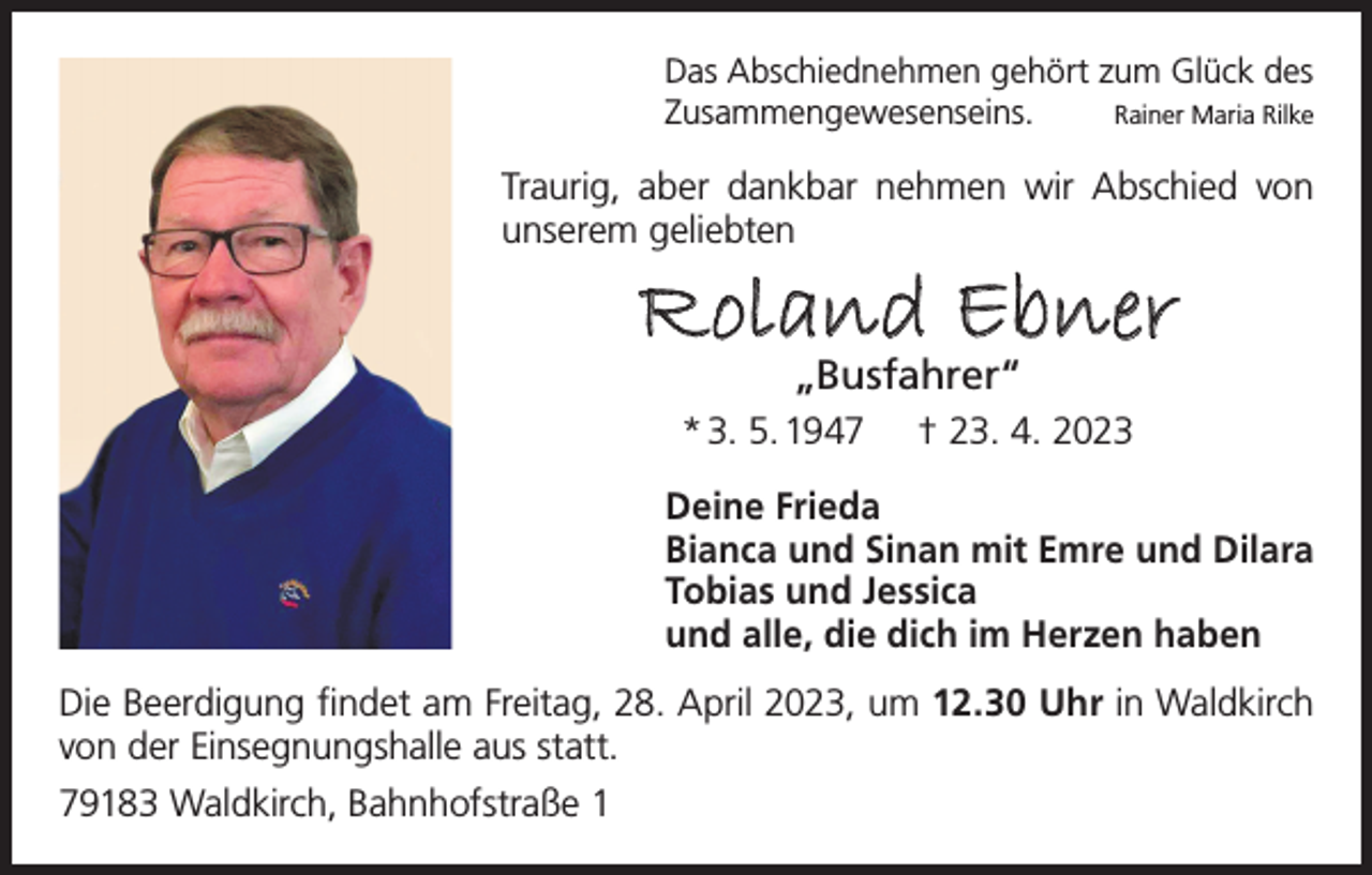 <p>Das Abschiednehmen gehört zum Glück des<br />Zusammengewesenseins.<br />Rainer Maria Rilke</p><p>Traurig, aber dankbar nehmen wir Abschied von<br />unserem geliebten</p><p>Roland Ebner<br />„Busfahrer“</p><p>* 3. 5. 1947</p><p>† 23. 4. 2023</p><p>Deine Frieda<br />Bianca und Sinan mit Emre und Dilara<br />Tobias und Jessica<br />und alle, die dich im Herzen haben<br />Die Beerdigung findet am Freitag, 28. April 2023, um 12.30 Uhr in Waldkirch<br />von der Einsegnungshalle aus statt.<br />79183 Waldkirch, Bahnhofstraße 1</p>