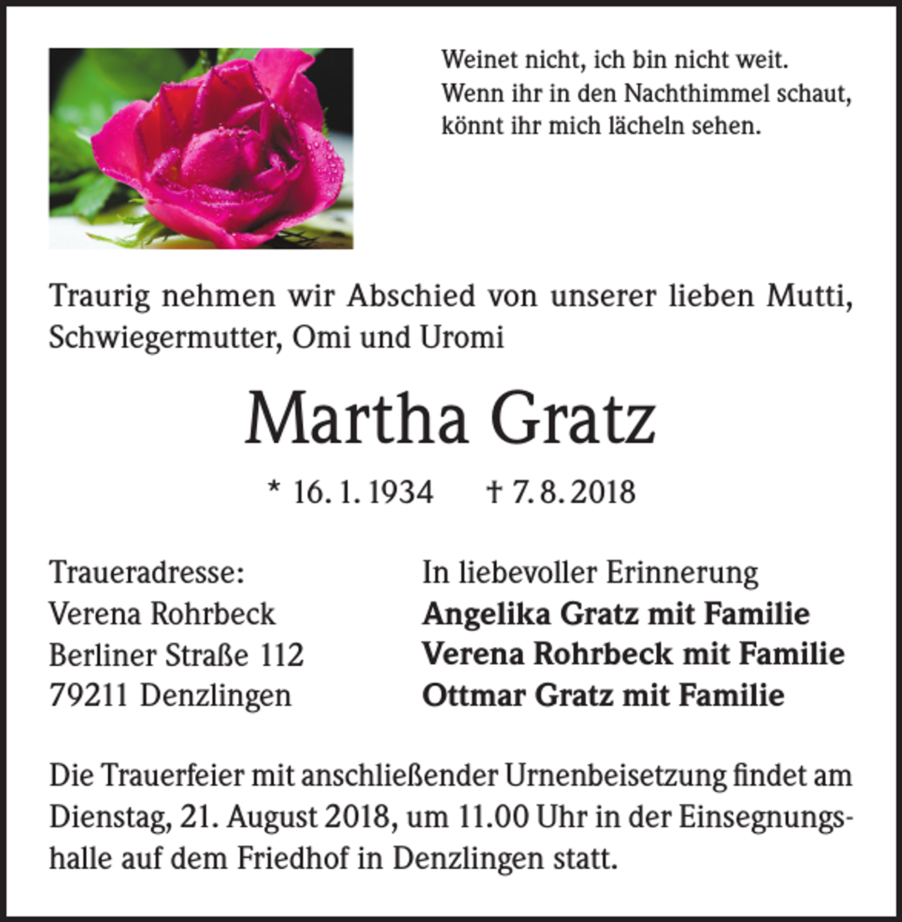 <p>Weinet nicht, ich bin nicht weit.<br />Wenn ihr in den Nachthimmel schaut,<br />könnt ihr mich lächeln sehen.</p><p>Traurig nehmen wir Abschied von unserer lieben Mutti,<br />Schwiegermutter, Omi und Uromi</p><p>Martha Gratz<br />* 16. 1. 1934<br />Traueradresse:<br />Verena Rohrbeck<br />Berliner Straße 112<br />79211 Denzlingen</p><p>† 7. 8. 2018</p><p>In liebevoller Erinnerung<br />Angelika Gratz mit Familie<br />Verena Rohrbeck mit Familie<br />Ottmar Gratz mit Familie</p><p>Die Trauerfeier mit anschließender Urnenbeisetzung findet am<br />Dienstag, 21. August 2018, um 11.00 Uhr in der Einsegnungshalle auf dem Friedhof in Denzlingen statt.</p>