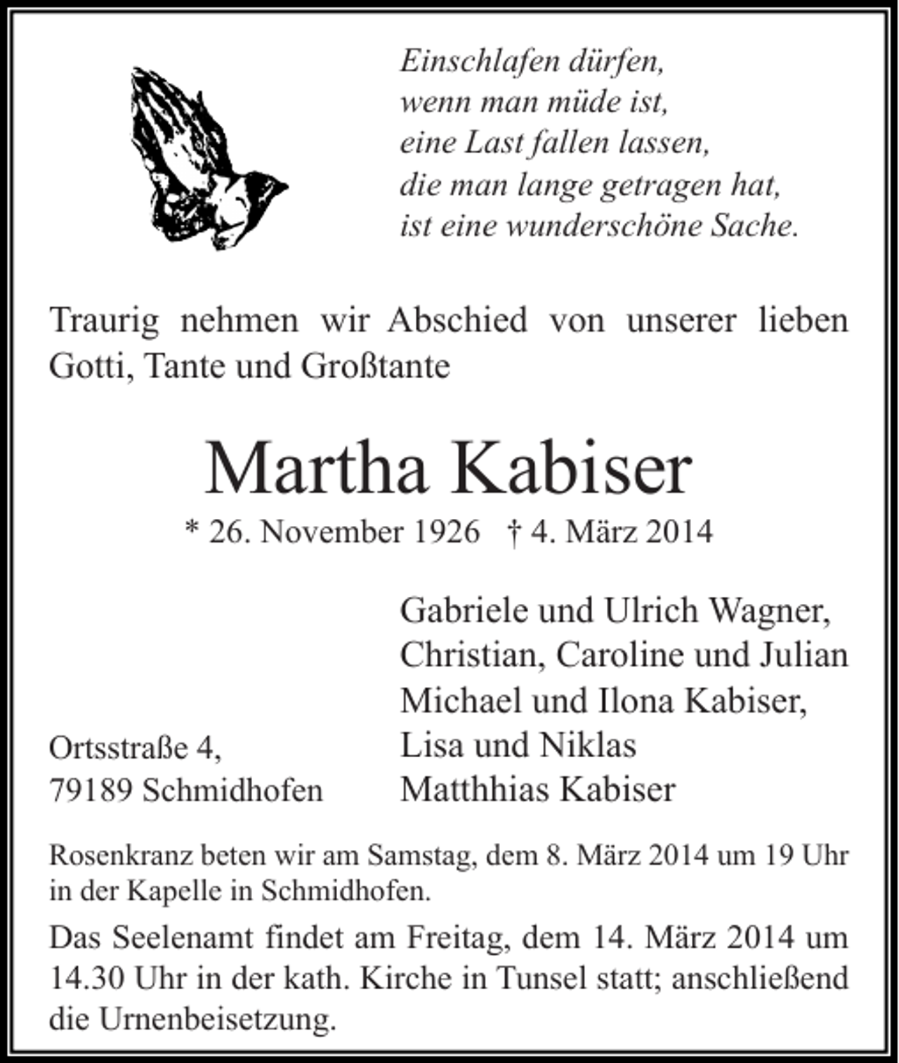 <p>Einschlafen dürfen,<br />wenn man müde ist,<br />eine Last fallen lassen,<br />die man lange getragen hat,<br />ist eine wunderschöne Sache.</p><p>Traurig nehmen wir Abschied von unserer lieben<br />Gotti, Tante und Großtante</p><p>Martha Kabiser</p><p>* 26. November 1926 † 4. März 2014</p><p>Ortsstraße 4,<br />79189 Schmidhofen</p><p>Gabriele und Ulrich Wagner,<br />Christian, Caroline und Julian<br />Michael und Ilona Kabiser,<br />Lisa und Niklas<br />Matthhias Kabiser</p><p>Rosenkranz beten wir am Samstag, dem 8. März 2014 um 19 Uhr<br />in der Kapelle in Schmidhofen.</p><p>Das Seelenamt findet am Freitag, dem 14. März 2014 um<br />14.30 Uhr in der kath. Kirche in Tunsel statt; anschließend<br />die Urnenbeisetzung.</p>