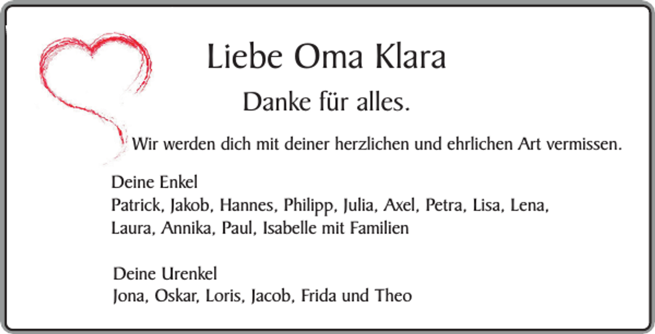 <p>Liebe Oma Klara<br />Danke für alles.</p><p>Wir werden dich mit deiner herzlichen und ehrlichen Art vermissen.<br />Deine Enkel<br />Patrick, Jakob, Hannes, Philipp, Julia, Axel, Petra, Lisa, Lena,<br />Laura, Annika, Paul, Isabelle mit Familien<br />Deine Urenkel<br />Jona, Oskar, Loris, Jacob, Frida und Theo</p>