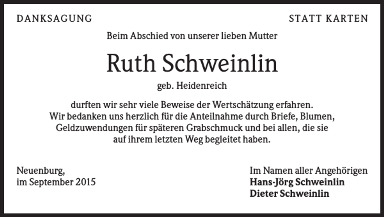 <p>DANKSAGUNG</p><p>S TA TT K A RTEN<br />Beim Abschied von unserer lieben Mutter</p><p>Ruth Schweinlin<br />geb. Heidenreich<br />durften wir sehr viele Beweise der Wertschätzung erfahren.<br />Wir bedanken uns herzlich für die Anteilnahme durch Briefe, Blumen,<br />Geldzuwendungen für späteren Grabschmuck und bei allen, die sie<br />auf ihrem letzten Weg begleitet haben.<br />Neuenburg,<br />im September 2015</p><p>Im Namen aller Angehörigen<br />Hans-Jörg Schweinlin<br />Dieter Schweinlin</p>