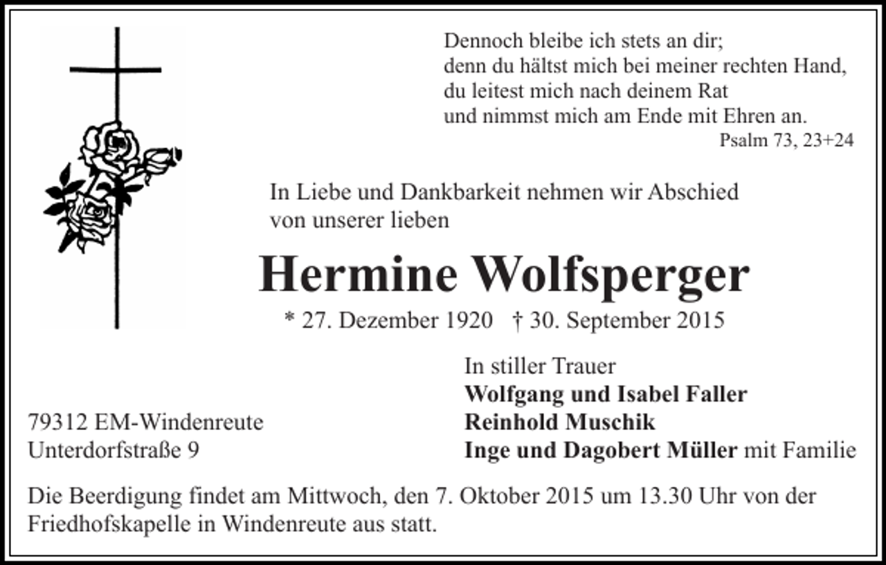 <p>Dennoch bleibe ich stets an dir;<br />denn du hältst mich bei meiner rechten Hand,<br />du leitest mich nach deinem Rat<br />und nimmst mich am Ende mit Ehren an.<br />Psalm 73, 23+24</p><p>In Liebe und Dankbarkeit nehmen wir Abschied<br />von unserer lieben</p><p>Hermine Wolfsperger<br />* 27. Dezember 1920 † 30. September 2015</p><p>79312 EM-Windenreute<br />Unterdorfstraße 9</p><p>In stiller Trauer<br />Wolfgang und Isabel Faller<br />Reinhold Muschik<br />Inge und Dagobert Müller mit Familie</p><p>Die Beerdigung findet am Mittwoch, den 7. Oktober 2015 um 13.30 Uhr von der<br />Friedhofskapelle in Windenreute aus statt.</p>