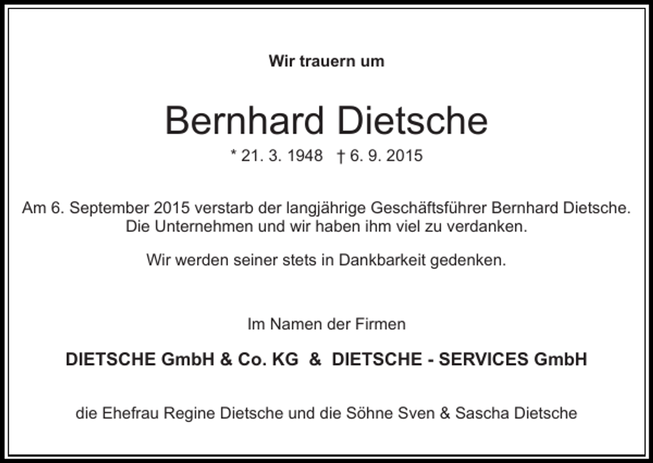 <p>Wir trauern um</p><p>Bernhard Dietsche<br />* 21. 3. 1948 † 6. 9. 2015<br />Am 6. September 2015 verstarb der langjährige Geschäftsführer Bernhard Dietsche.<br />Die Unternehmen und wir haben ihm viel zu verdanken.<br />Wir werden seiner stets in Dankbarkeit gedenken.</p><p>Im Namen der Firmen</p><p>DIETSCHE GmbH &amp; Co. KG &amp; DIETSCHE - SERVICES GmbH<br />die Ehefrau Regine Dietsche und die Söhne Sven &amp; Sascha Dietsche</p>