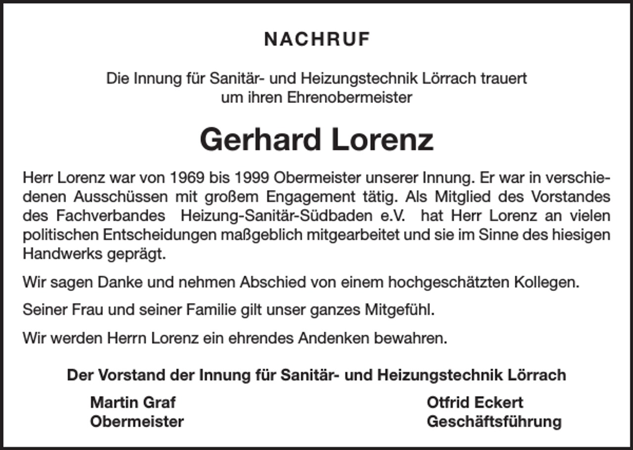 <p>NACHRUF<br />Die Innung für Sanitär- und Heizungstechnik Lörrach trauert<br />um ihren Ehrenobermeister</p><p>Gerhard Lorenz<br />Herr Lorenz war von 1969 bis 1999 Obermeister unserer Innung. Er war in verschiedenen Ausschüssen mit großem Engagement tätig. Als Mitglied des Vorstandes<br />des Fachverbandes Heizung-Sanitär-Südbaden e.V. hat Herr Lorenz an vielen<br />politischen Entscheidungen maßgeblich mitgearbeitet und sie im Sinne des hiesigen<br />Handwerks geprägt.<br />Wir sagen Danke und nehmen Abschied von einem hochgeschätzten Kollegen.<br />Seiner Frau und seiner Familie gilt unser ganzes Mitgefühl.<br />Wir werden Herrn Lorenz ein ehrendes Andenken bewahren.<br />Der Vorstand der Innung für Sanitär- und Heizungstechnik Lörrach<br />Martin Graf<br />Otfrid Eckert<br />Obermeister Geschäftsführung</p>