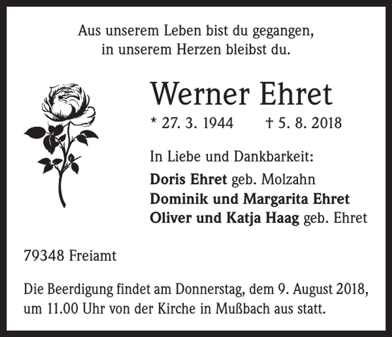 <p>Aus unserem Leben bist du gegangen,<br />in unserem Herzen bleibst du.</p><p>Werner Ehret<br />* 27. 3. 1944 † 5. 8. 2018<br />In Liebe und Dankbarkeit:<br />Doris Ehret geb. Molzahn<br />Dominik und Margarita Ehret<br />Oliver und Katja Haag geb. Ehret<br />79348 Freiamt<br />Die Beerdigung findet am Donnerstag, dem 9. August 2018,<br />um 11.00 Uhr von der Kirche in Mußbach aus statt.</p>