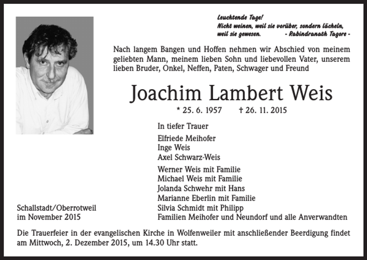 <p>Leuchtende Tage!<br />Nicht weinen, weil sie vorüber, sondern lächeln,<br />weil sie gewesen.<br />- Rabindranath Tagore -</p><p>Leuchtende Tage!</p><p>Nach langem Bangen und Hoffen nehmen wir Abschied von meinem<br />Nicht<br />weil sie<br />vorüber,<br />geliebten Mann, meinem lieben Sohn<br />undweinen,<br />liebevollen<br />Vater,<br />unserem<br />lächeln,<br />weil sie gewesen.<br />­lieben Bruder, Onkel, Neffen, Paten,sondern<br />Schwager<br />und Freund<br />-Rabindranath Tagore-</p><p>Joachim Lambert Weis</p><p>Nach langem Bangen und Hoffen nehmen wir Abschied von meinem<br />* 25. 6.lieben<br />1957<br />26. 11.<br />2015 Vater, unserem<br />geliebten Mann, meinem<br />Sohn† und<br />liebevollen<br />lieben Bruder,InOnkel,<br />Neffen, Paten, Schwager und Freund<br />tiefer Trauer<br />Elfriede Meihofer</p><p>Inge Lambert<br />Weis<br />Joachim<br />Weis<br />Axel Schwarz-Weis</p><p>* 25.06.1957<br />† 26.11.2015<br />Werner Weis mit Familie<br />Michael Weis mit Familie<br />InJolanda<br />tiefer Trauer<br />Schwehr mit Hans<br />Marianne<br />Eberlin mit Familie<br />Elfriede Meihofer<br />Silvia Schmidt mit Philipp<br />Inge Weis<br />Familien Meihofer und Neundorf und alle Anverwandten<br />Axel Schwarz-Weis<br />Die Trauerfeier in der evangelischen Kirche in Wolfenweiler mit anschließender Beerdigung findet<br />am Mittwoch, 2. Dezember 2015, um 14.30<br />Uhr Weis<br />statt. mit Familie<br />Werner</p><p>Schallstadt/Oberrotweil<br />im November 2015</p>
