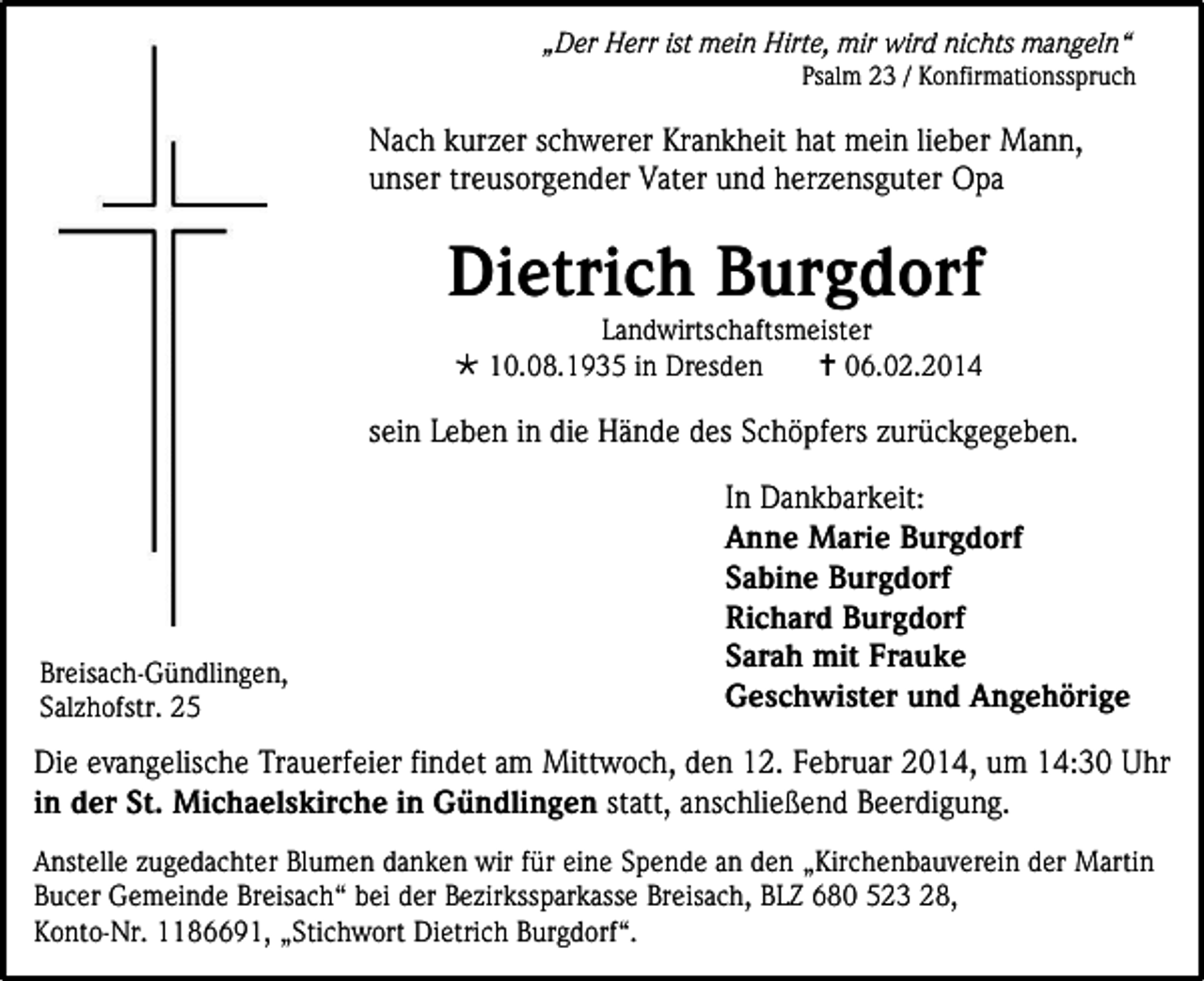 <p>„Der Herr ist mein Hirte, mir wird nichts mangeln“<br />Psalm 23 / Konfirmationsspruch</p><p>Nach kurzer schwerer Krankheit hat mein lieber Mann,<br />unser treusorgender Vater und herzensguter Opa</p><p>Dietrich Burgdorf<br />Landwirtschaftsmeister<br /> 10.08.1935 in Dresden<br /> 06.02.2014</p><p>sein Leben in die Hände des Schöpfers zurückgegeben.</p><p>Breisach-Gündlingen,<br />Salzhofstr. 25</p><p>In Dankbarkeit:<br />Anne Marie Burgdorf<br />Sabine Burgdorf<br />Richard Burgdorf<br />Sarah mit Frauke<br />Geschwister und Angehörige</p><p>Die evangelische Trauerfeier findet am Mittwoch, den 12. Februar 2014, um 14:30 Uhr<br />in der St. Michaelskirche in Gündlingen statt, anschließend Beerdigung.<br />Anstelle zugedachter Blumen danken wir für eine Spende an den „Kirchenbauverein der Martin<br />Bucer Gemeinde Breisach“ bei der Bezirkssparkasse Breisach, BLZ 680 523 28,<br />Konto-Nr. 1186691, „Stichwort Dietrich Burgdorf“.</p>