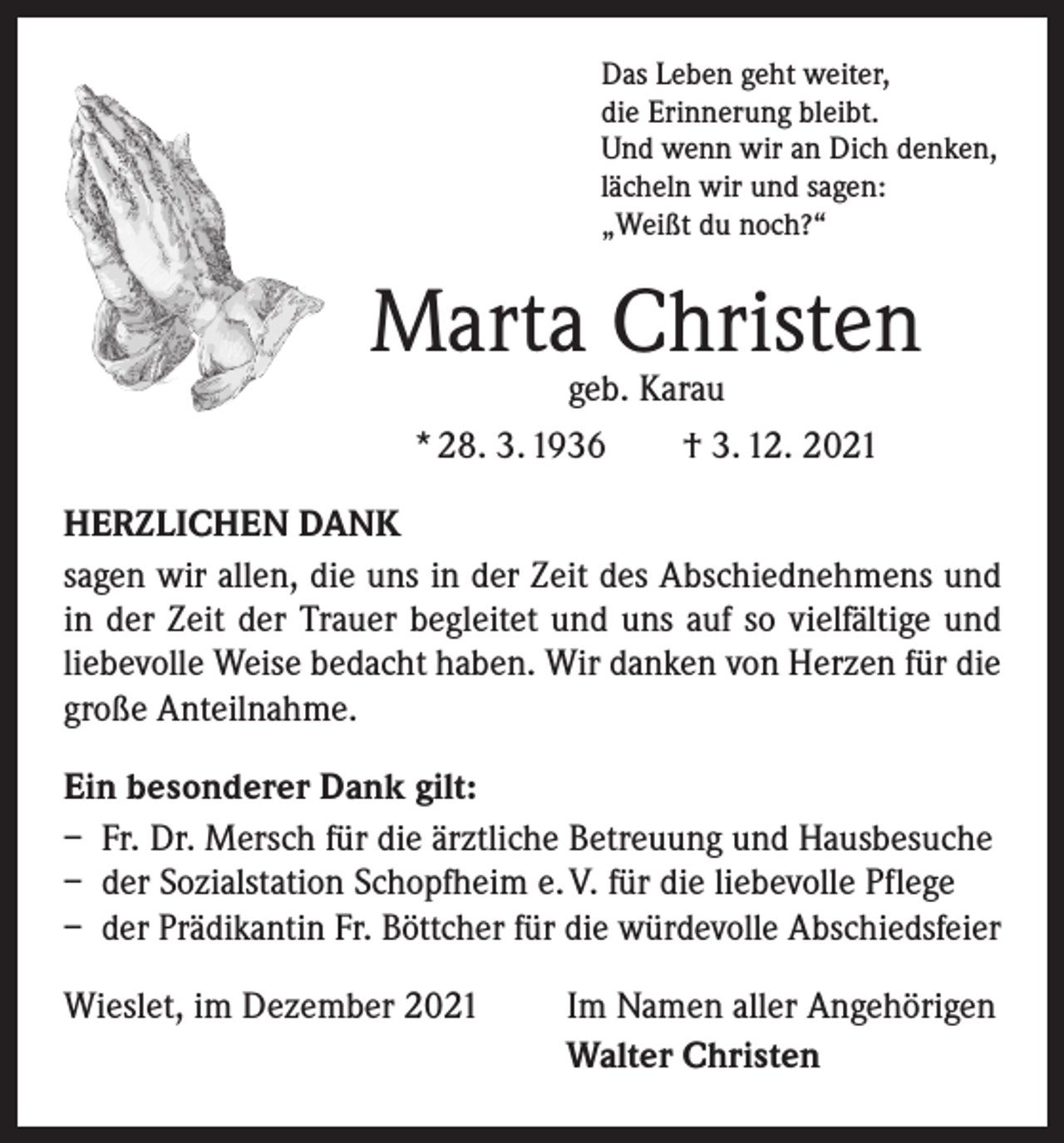 <p>Das Leben geht weiter,<br />die Erinnerung bleibt.<br />Und wenn wir an Dich denken,<br />lächeln wir und sagen:<br />„Weißt du noch?“</p><p>Marta Christen<br />geb. Karau<br />* 28. 3. 1936 † 3. 12. 2021</p><p>HERZLICHEN DANK<br />sagen wir allen, die uns in der Zeit des Abschiednehmens und<br />in der Zeit der Trauer begleitet und uns auf so vielfältige und<br />liebevolle Weise bedacht haben. Wir danken von Herzen für die<br />große Anteilnahme.<br />Ein besonderer Dank gilt:<br />– Fr. Dr. Mersch für die ärztliche Betreuung und Hausbesuche<br />– der Sozialstation Schopfheim e. V. für die liebevolle Pflege<br />– der Prädikantin Fr. Böttcher für die würdevolle Abschiedsfeier<br />Wieslet, im Dezember 2021</p><p>Im Namen aller Angehörigen<br />Walter Christen</p>