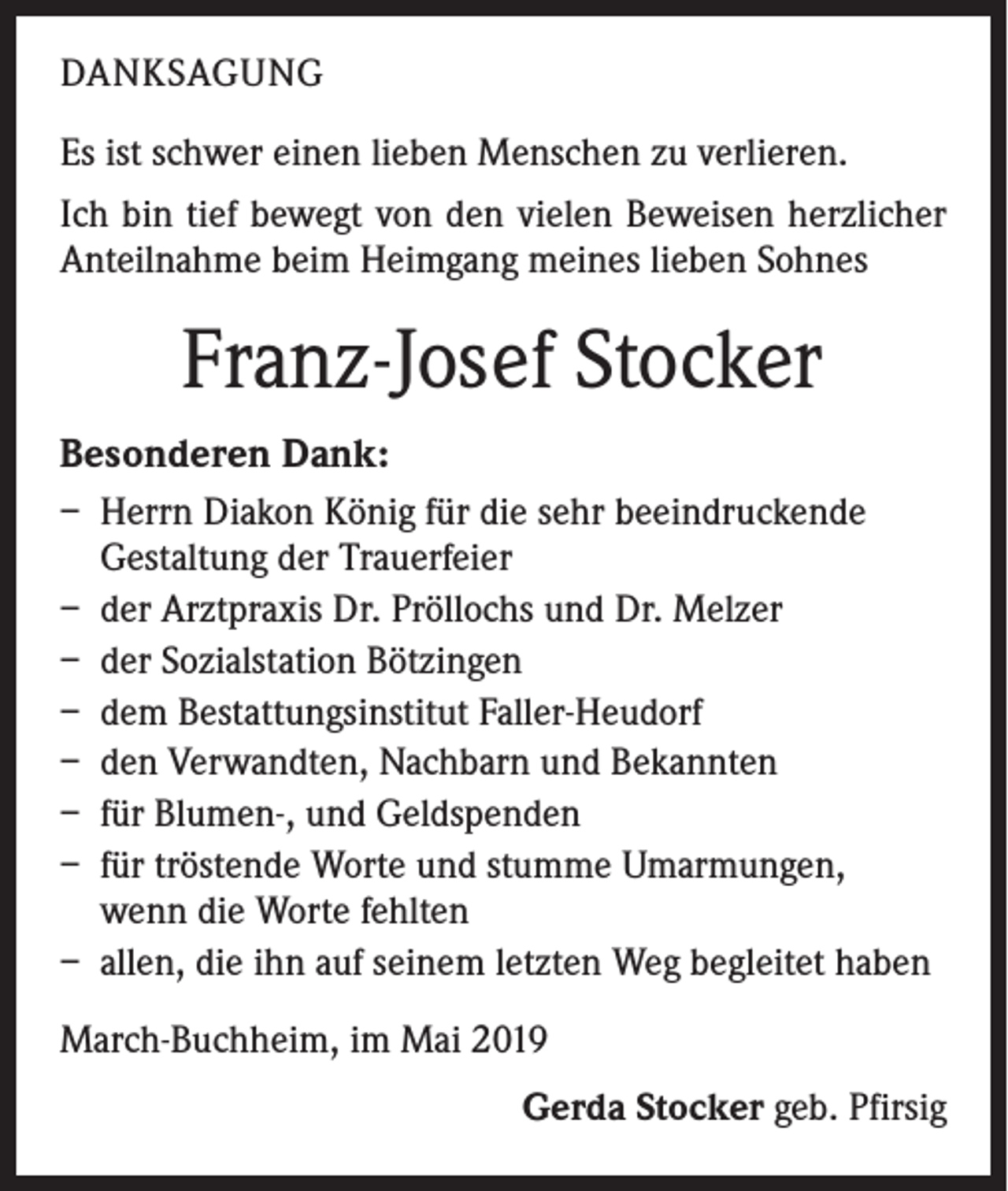 <p>DANKSAGUNG<br />Es ist schwer einen lieben Menschen zu verlieren.<br />Ich bin tief bewegt von den vielen Beweisen herzlicher<br />Anteilnahme beim Heimgang meines lieben Sohnes</p><p>Franz-Josef Stocker<br />Besonderen Dank:<br />– Herrn Diakon König für die sehr beeindruckende<br />Gestaltung der Trauerfeier<br />– der Arztpraxis Dr. Pröllochs und Dr. Melzer<br />– der Sozialstation Bötzingen<br />– dem Bestattungsinstitut Faller-Heudorf<br />– den Verwandten, Nachbarn und Bekannten<br />– für Blumen-, und Geldspenden<br />– für tröstende Worte und stumme Umarmungen,<br />wenn die Worte fehlten<br />– allen, die ihn auf seinem letzten Weg begleitet haben<br />March-Buchheim, im Mai 2019</p><p>Gerda Stocker geb. Pfirsig</p>