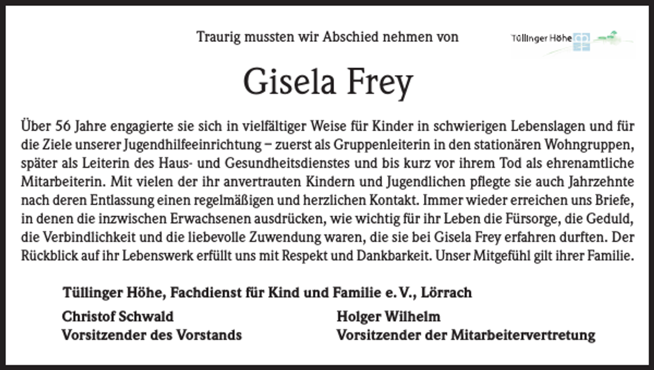 <p>Traurig mussten wir Abschied nehmen von</p><p>Gisela Frey<br />Über 56 Jahre engagierte sie sich in vielfältiger Weise für Kinder in schwierigen Lebenslagen und für<br />die Ziele unserer Jugendhilfeeinrichtung – zuerst als Gruppenleiterin in den stationären Wohngruppen,<br />später als Leiterin des Haus- und Gesundheitsdienstes und bis kurz vor ihrem Tod als ehrenamtliche<br />Mitarbeiterin. Mit vielen der ihr anvertrauten Kindern und Jugendlichen pflegte sie auch Jahrzehnte<br />nach deren Entlassung einen regelmäßigen und herzlichen Kontakt. Immer wieder erreichen uns Briefe,<br />in denen die inzwischen Erwachsenen ausdrücken, wie wichtig für ihr Leben die Fürsorge, die Geduld,<br />die Verbindlichkeit und die liebevolle Zuwendung waren, die sie bei Gisela Frey erfahren durften. Der<br />Rückblick auf ihr Lebenswerk erfüllt uns mit Respekt und Dankbarkeit. Unser Mitgefühl gilt ihrer Familie.</p><p>Tüllinger Höhe, Fachdienst für Kind und Familie e. V., Lörrach<br />Christof Schwald<br />Holger Wilhelm<br />Vorsitzender des Vorstands<br />Vorsitzender der Mitarbeitervertretung</p>