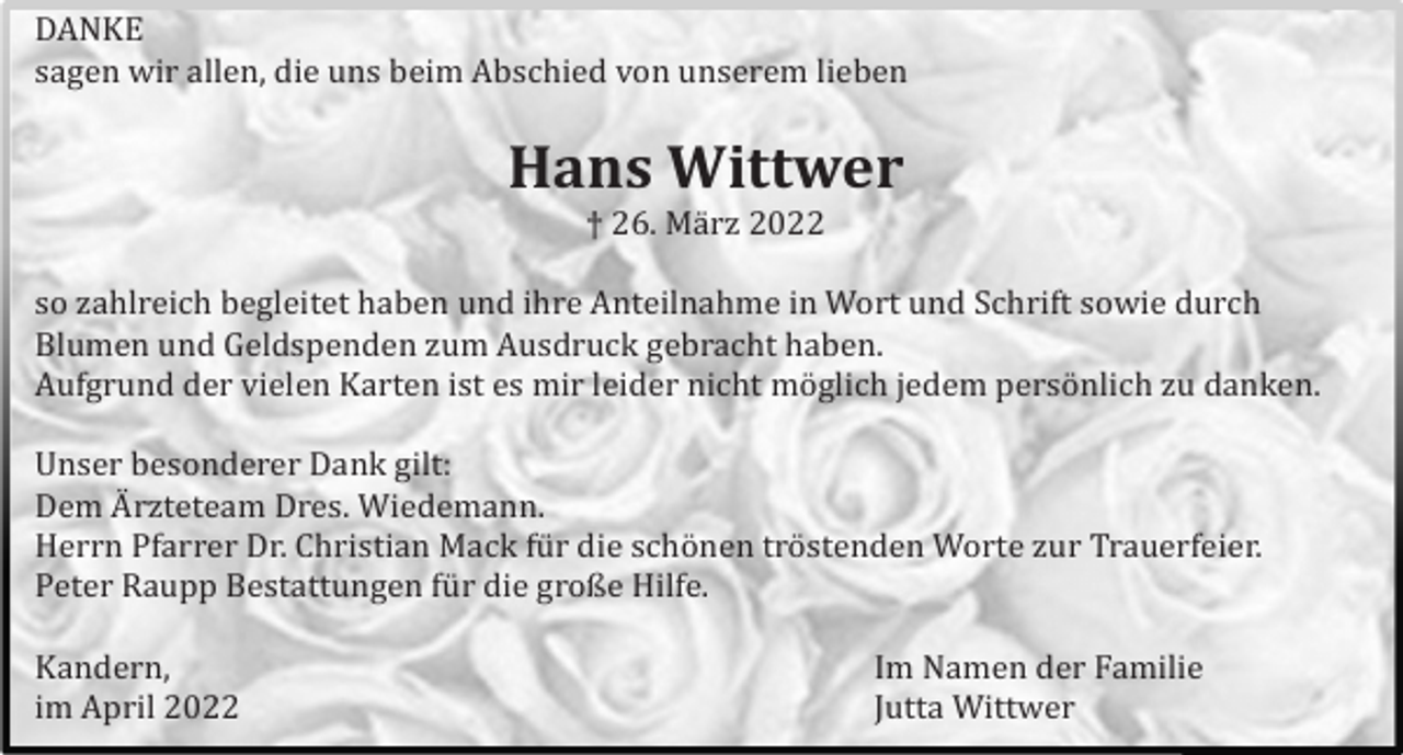 <p>DANKE<br />sagen wir allen, die uns beim Abschied von unserem lieben</p><p>Hans Wittwer<br />† 26. Mä rz 2022<br />so zahlreich begleitet haben und ihre Anteilnahme in Wort und Schrift sowie durch<br />Blumen und Geldspenden zum Ausdruck gebracht haben.<br />Aufgrund der vielen Karten ist es mir leider nicht mö glich jedem persö nlich zu danken.<br />Unser besonderer Dank gilt:<br />Dem A� rzteteam Dres. Wiedemann.<br />Herrn Pfarrer Dr. Christian Mack fü r die schö nen trö stenden Worte zur Trauerfeier.<br />Peter Raupp Bestattungen fü r die große Hilfe.<br />Kandern,<br />im April 2022</p><p>Im Namen der Familie<br />Jutta Wittwer</p>