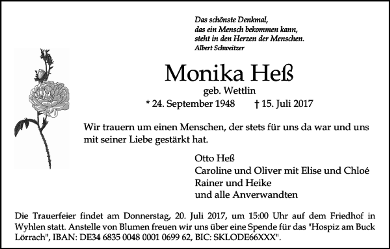 <p>Denkmal,<br />DDas<br />as s schönste<br />c h ö nste De<br />n k m al,<br />ddas<br />as eiein<br />n Mensch<br />Me ns c h be<br />k o m me n kkann,<br />a n n,<br />bekommen<br />steht<br />ste<br />ht iinn den<br />de n Herzen<br />Her ze n der<br />der Menschen.<br />M e ns c he n.<br />Al<br />bert SSchweitzer<br />c h weit zer<br />Albert</p><p>MMonika<br />o ni k a HHeß<br />eß</p><p>ggeb.<br />e b. Wettlin<br />W ettli n<br />* 24.<br />2 4. September<br />S e pt e m b er<br />†† 15.<br />1 5. Juli<br />J uli<br />Wir<br />a u er n u um<br />m eieinen<br />n e n MMenschen,<br />e n s c h e n, der<br />d er st<br />et s ffür<br />ür uns<br />u n s da<br />d a war<br />w ar und<br />u n d uns<br />u ns<br />Wirtrtrauern<br />stets<br />mit s seiner<br />ei n er LiLiebe<br />e b e g gestärkt<br />e st är k t hat.<br />h at.<br />mit<br />Ott<br />Otto<br />o Heß<br />He ß<br />CCaroline<br />ar oli n e uund<br />n d Oliver<br />Oli v er mit<br />m it Elise<br />Eli s e und<br />u n d Chloé<br />C hl o é<br />RRainer<br />ai n er uund<br />n d Heike<br />H ei k e<br />alle<br />uund<br />n d all<br />e Anverwandten<br />A n v er w a n dt e n<br />Die<br />Di<br />e Tr<br />Trauerfeier<br />a u erf ei er fifindet<br />n d et am<br />a m Donnerstag,<br />D o n n er st a g, 20.<br />2 0. Juli<br />Juli 22017,<br />0 1 7, uum<br />m 115:00<br />5: Uhr<br />U h r auf<br />a uf dem<br />d e m Friedhof<br />Fri e d h of iinn<br />WWyhlen<br />y hl e n ststatt.<br />att. AAnstelle<br />n st ell e v von<br />o n Blumen<br />Bl u m e n frfreuen<br />e u e n wir<br />wir uns<br />u n s über<br />ü b er eieine<br />n e SSpende<br />p e n d e ffür<br />ü r das<br />d a s ""Hospiz<br />H o s pi z am<br />a m Buck<br />B uc k<br />LLörrach",<br />örr a c h", IIBAN:<br />B A N: DE34<br />D E 3 4 6835<br />6 8 3 5 00048<br />0 4 8 00001<br />1 00699<br />6 662,<br />2 , BIC:<br />BI C: SKLODE66XXX".<br />S K L O D E X X X".</p>
