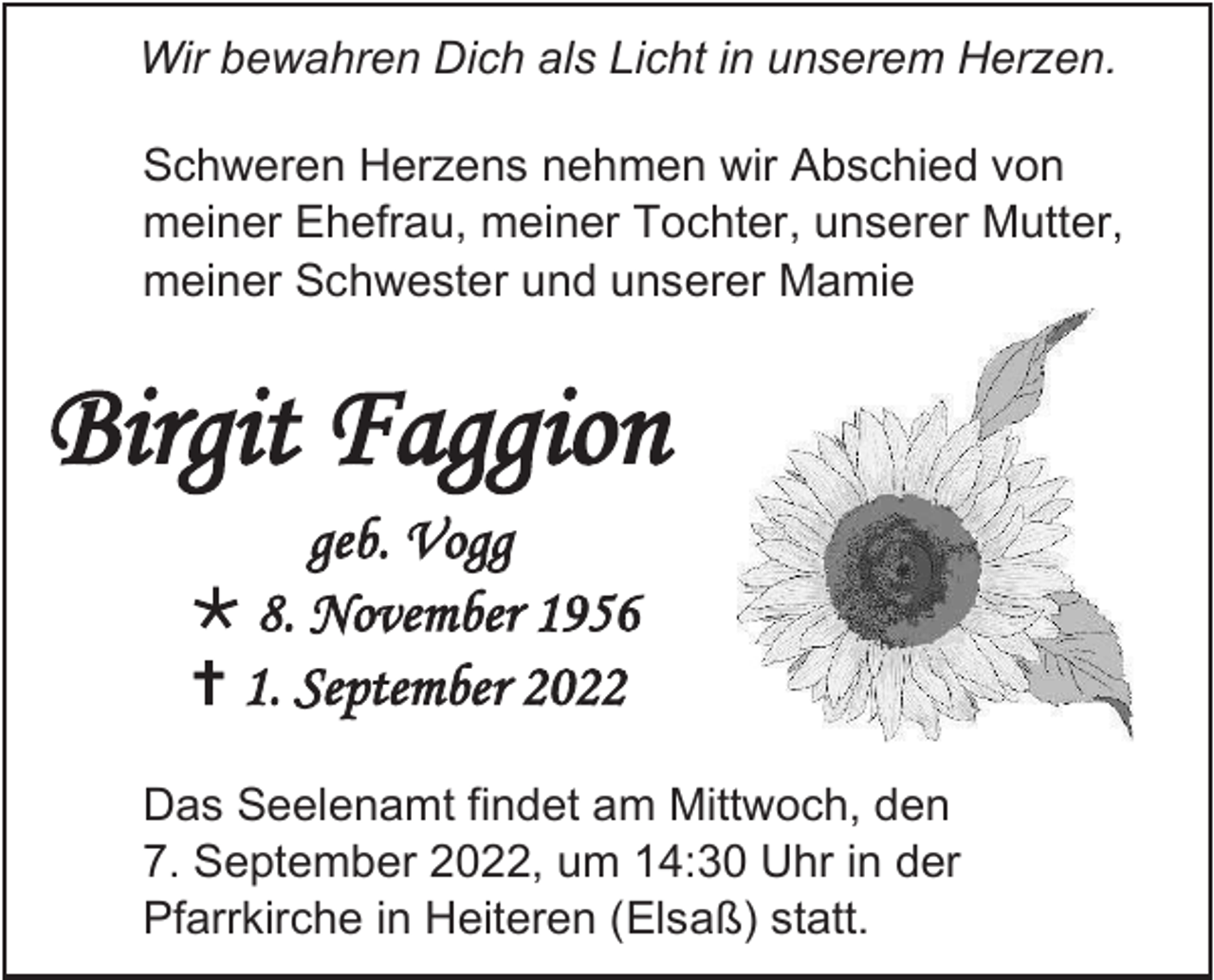<p>Wir bewahren Dich als Licht in unserem Herzen.<br />Schweren Herzens nehmen wir Abschied von<br />meiner Ehefrau, meiner Tochter, unserer Mutter,<br />meiner Schwester und unserer Mamie</p><p>Birgit Faggion<br />geb. Vogg<br />* 8. November 1956<br />†1. September 2022<br />Das Seelenamt findet am Mittwoch, den<br />7. September 2022, um 14:30 Uhr in der<br />Pfarrkirche in Heiteren (Elsaß) statt.</p>