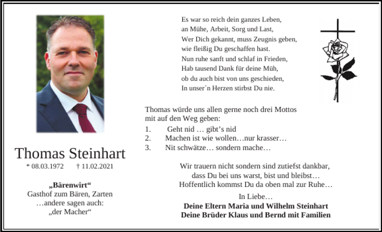 <p>Es war so reich dein ganzes Leben,<br />an Mühe, Arbeit, Sorg und Last,<br />Wer Dich gekannt, muss Zeugnis geben,<br />wie fleißig Du geschaffen hast.<br />Nun ruhe sanft und schlaf in Frieden,<br />Hab tausend Dank für deine Müh,<br />ob du auch bist von uns geschieden,<br />In unser´n Herzen stirbst Du nie.</p><p>Thomas Steinhart<br />* 08.03.1972</p><p>† 11.02.2021</p><p>„Bärenwirt“<br />Gasthof zum Bären, Zarten<br />…andere sagen auch:<br />„der Macher“</p><p>Thomas würde uns allen gerne noch drei Mottos<br />mit auf den Weg geben:<br />1.<br />Geht nid … gibt’s nid<br />2.<br />Machen ist wie wollen…nur krasser…<br />3.<br />Nit schwätze… sondern mache…<br />Wir trauern nicht sondern sind zutiefst dankbar,<br />dass Du bei uns warst, bist und bleibst…<br />Hoffentlich kommst Du da oben mal zur Ruhe…<br />In Liebe…<br />Deine Eltern Maria und Wilhelm Steinhart<br />Deine Brüder Klaus und Bernd mit Familien</p>