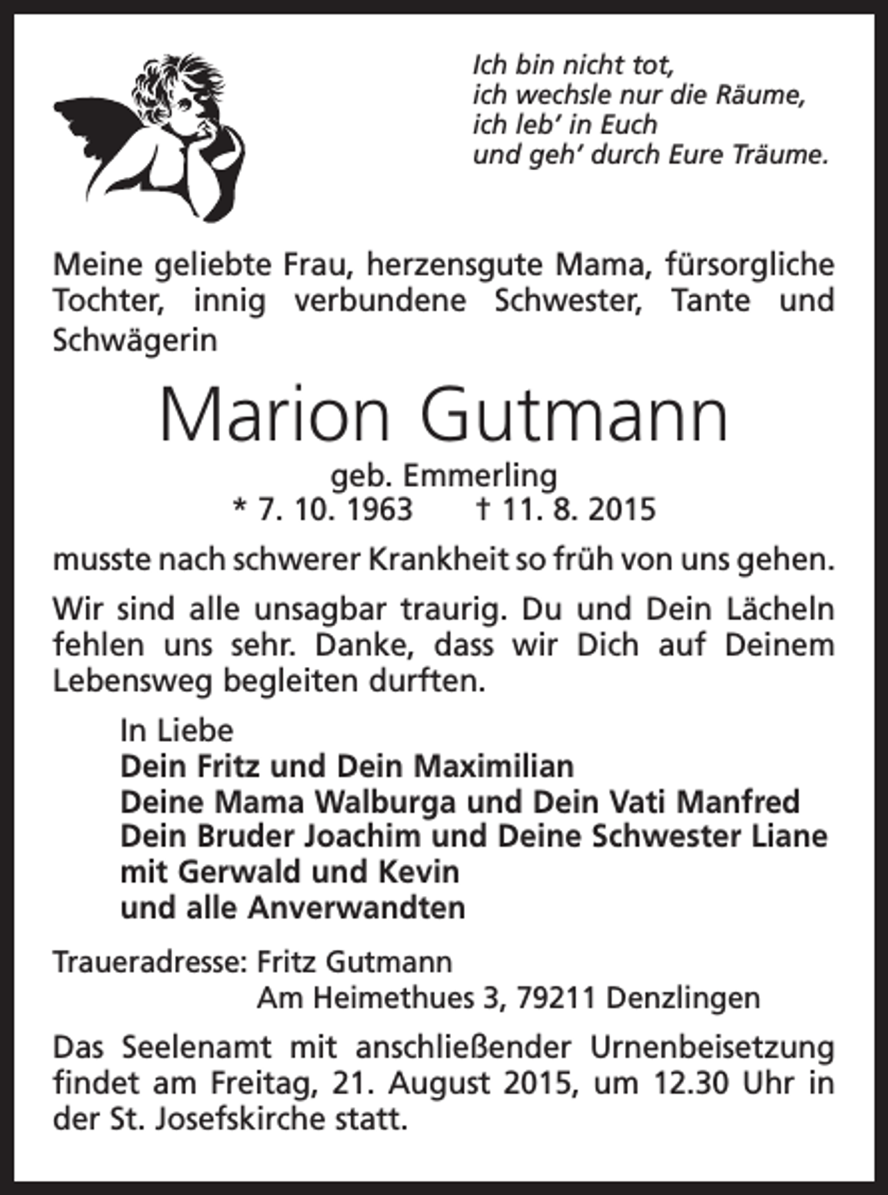 <p>Ich bin nicht tot,<br />ich wechsle nur die Räume,<br />ich leb’ in Euch<br />und geh’ durch Eure Träume.</p><p>Meine geliebte Frau, herzensgute Mama, fürsorgliche<br />Tochter, innig verbundene Schwester, Tante und<br />Schwägerin</p><p>Marion Gutmann<br />geb. Emmerling<br />* 7. 10. 1963 † 11. 8. 2015</p><p>musste nach schwerer Krankheit so früh von uns gehen.<br />Wir sind alle unsagbar traurig. Du und Dein Lächeln<br />fehlen uns sehr. Danke, dass wir Dich auf Deinem<br />Lebensweg begleiten durften.<br />In Liebe<br />Dein Fritz und Dein Maximilian<br />Deine Mama Walburga und Dein Vati Manfred<br />Dein Bruder Joachim und Deine Schwester Liane<br />mit Gerwald und Kevin<br />und alle Anverwandten<br />Traueradresse: Fritz Gutmann<br />Am Heimethues 3, 79211 Denzlingen</p><p>Das Seelenamt mit anschließender Urnenbeisetzung<br />findet am Freitag, 21. August 2015, um 12.30 Uhr in<br />der St. Josefskirche statt.</p>