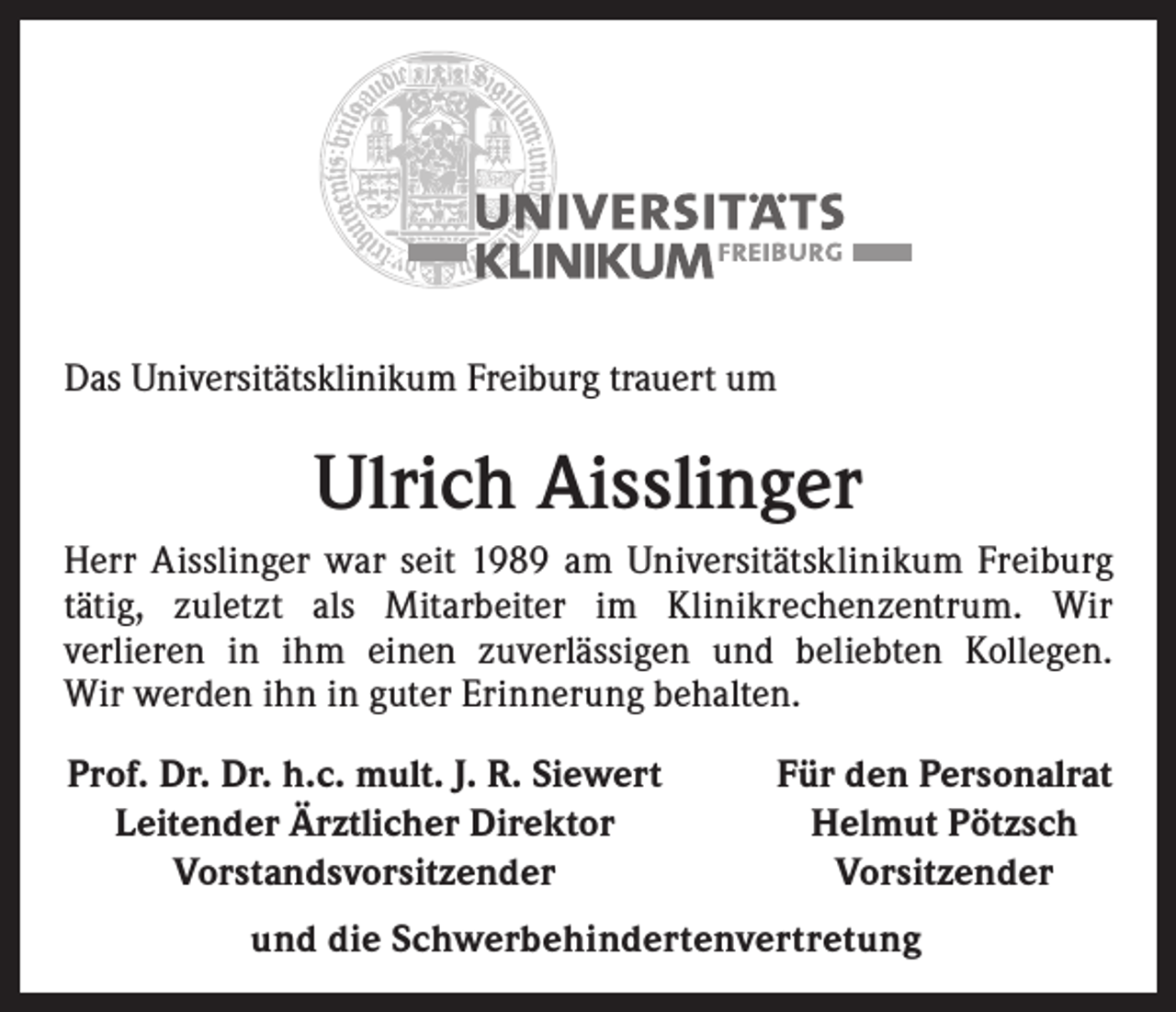 <p>Das Universitätsklinikum Freiburg trauert um</p><p>Ulrich Aisslinger<br />Herr Aisslinger war seit 1989 am Universitäts­k linikum Freiburg<br />tätig, zuletzt als Mitarbeiter im Klinikrechenzentrum. Wir<br />­verlieren in ihm einen zu­verlässigen und beliebten Kollegen.<br />Wir werden ihn in guter E<br />­ rinnerung behalten.<br />Prof. Dr. Dr. h.c. mult. J. R. Siewert<br />Leitender Ärztlicher Direktor<br />Vorstandsvorsitzender</p><p>Für den Personalrat<br />Helmut Pötzsch<br />Vorsitzender</p><p>und die Schwerbehindertenvertretung</p>