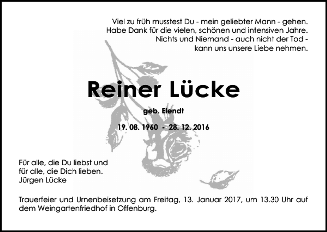 <p>Viel zu früh musstest Du - mein geliebter Mann - gehen.<br />Habe Dank für die vielen, schönen und intensiven Jahre.<br />Nichts und Niemand - auch nicht der Tod kann uns unsere Liebe nehmen.</p><p>Reiner Lücke<br />geb. Elendt<br />19. 08. 1960 - 28. 12. 2016</p><p>Für alle, die Du liebst und<br />für alle, die Dich lieben.<br />Jürgen Lücke<br />Trauerfeier und Urnenbeisetzung am Freitag, 13. Januar 2017, um 13.30 Uhr auf<br />dem Weingartenfriedhof in Offenburg.</p>