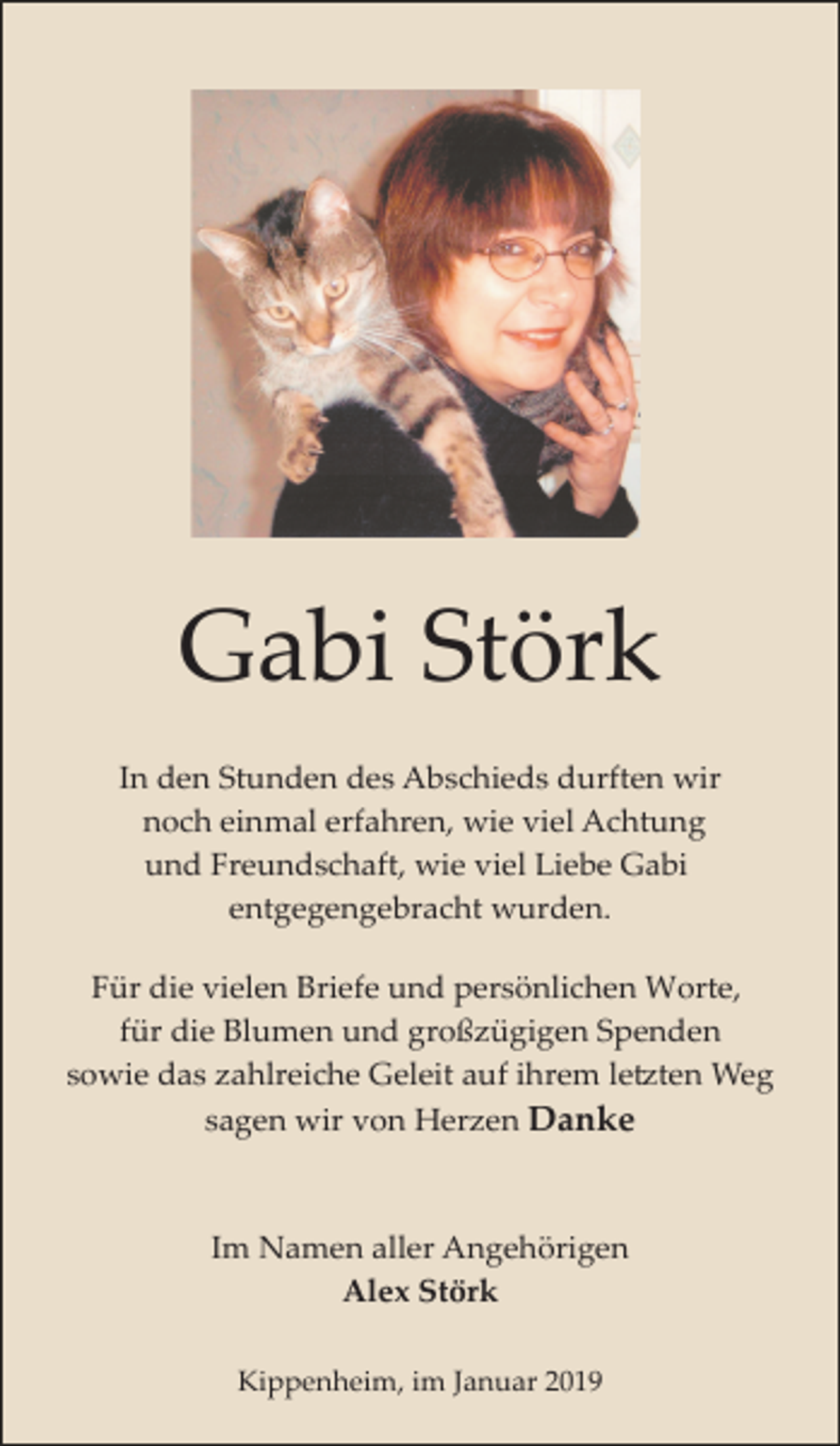 <p>Gabi Störk<br />In den Stunden des Abschieds durften wir<br />noch einmal erfahren, wie viel Achtung<br />und Freundschaft, wie viel Liebe Gabi<br />entgegengebracht wurden.<br />Für die vielen Briefe und persönlichen Worte,<br />für die Blumen und großzügigen Spenden<br />sowie das zahlreiche Geleit auf ihrem le�ten Weg<br />sagen wir von Herzen Danke</p><p>Im Namen aller Angehörigen<br />Alex Störk<br />Kippenheim, im Januar 2019</p>