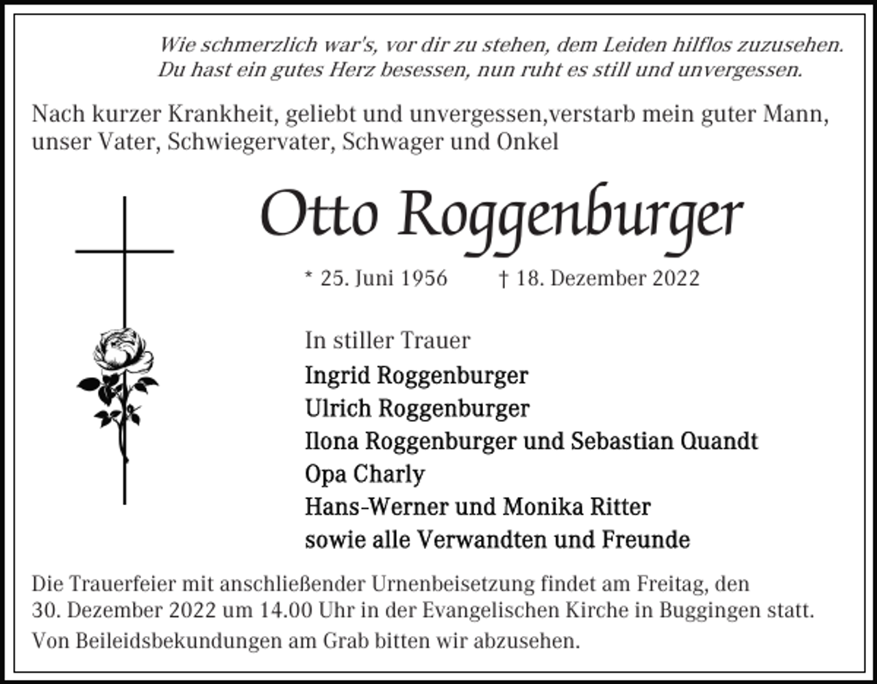 <p>Wie schmerzlich war's, vor dir zu stehen, dem Leiden hilﬂos zuzusehen.<br />Du hast ein gutes Herz besessen, nun ruht es still und unvergessen.</p><p>Nach kurzer Krankheit, geliebt und unvergessen,verstarb mein guter Mann,<br />unser Vater, Schwiegervater, Schwager und Onkel</p><p>Otto Roggenburger<br />* 25. Juni 1956</p><p>† 18. Dezember 2022</p><p>In stiller Trauer</p><p>Die Trauerfeier mit anschließender Urnenbeisetzung ﬁndet am Freitag, den<br />30. Dezember 2022 um 14.00 Uhr in der Evangelischen Kirche in Buggingen statt.<br />Von Beileidsbekundungen am Grab bitten wir abzusehen.</p>