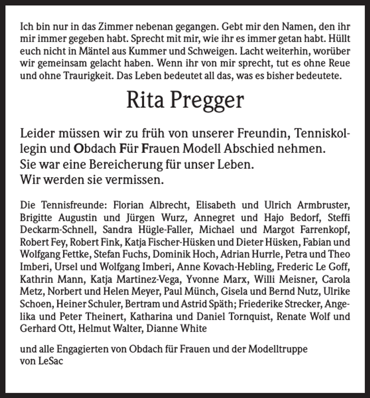 <p>Ich bin nur in das Zimmer nebenan gegangen. Gebt mir den Namen, den ihr<br />mir immer gegeben habt. Sprecht mit mir, wie ihr es immer getan habt. Hüllt<br />euch nicht in Mäntel aus Kummer und Schweigen. Lacht weiterhin, worüber<br />wir gemeinsam gelacht haben. Wenn ihr von mir sprecht, tut es ohne Reue<br />und ohne Traurigkeit. Das Leben bedeutet all das, was es bisher bedeutete.</p><p>Rita Pregger<br />Leider müssen wir zu früh von unserer Freundin, Tenniskollegin und Obdach Für Frauen Modell Abschied nehmen.<br />Sie war eine Bereicherung für unser Leben.<br />Wir werden sie vermissen.<br />Die Tennisfreunde: Florian Albrecht, Elisabeth und Ulrich Armbruster,<br />Brigitte Augustin und Jürgen Wurz, Annegret und Hajo Bedorf, Steffi<br />Deckarm-Schnell, Sandra Hügle-Faller, Michael und Margot Farrenkopf,<br />Robert Fey, Robert Fink, Katja Fischer-Hüsken und Dieter Hüsken, Fabian und<br />Wolfgang Fettke, Stefan Fuchs, Dominik Hoch, Adrian Hurrle, Petra und Theo<br />Imberi, Ursel und Wolfgang Imberi, Anne Kovach-Hebling, Frederic Le Goff,<br />Kathrin Mann, Katja Martinez-Vega, Yvonne Marx, Willi Meisner, Carola<br />Metz, Norbert und Helen Meyer, Paul Münch, Gisela und Bernd Nutz, Ulrike<br />Schoen, Heiner Schuler, Bertram und Astrid Späth; Friederike Strecker, Angelika und Peter Theinert, Katharina und Daniel Tornquist, Renate Wolf und<br />Gerhard Ott, Helmut Walter, Dianne White<br />und alle Engagierten von Obdach für Frauen und der Modelltruppe<br />von LeSac</p>