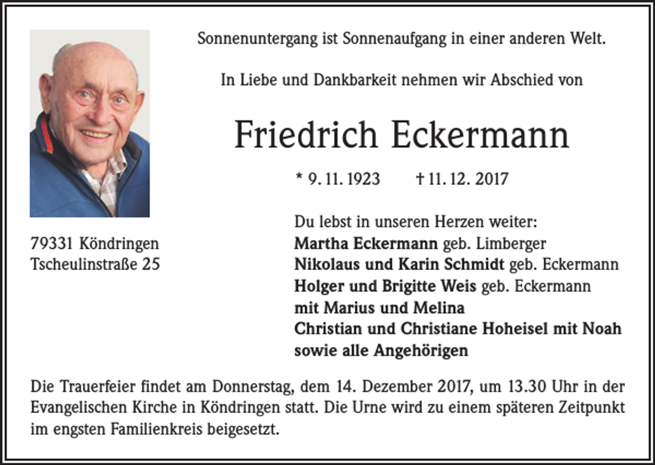 <p>Sonnenuntergang ist Sonnenaufgang in einer anderen Welt.<br />In Liebe und Dankbarkeit nehmen wir Abschied von</p><p>Friedrich Eckermann<br />* 9. 11. 1923 † 11. 12. 2017</p><p>Du lebst in unseren Herzen weiter:<br />79331 Köndringen<br />Martha Eckermann geb. Limberger<br />Tscheulinstraße 25 Nikolaus und Karin Schmidt geb. Eckermann<br />Holger und Brigitte Weis geb. Eckermann<br />mit Marius und Melina<br />Christian und Christiane Hoheisel mit Noah<br />sowie alle Angehörigen<br />Die Trauerfeier findet am Donnerstag, dem 14. Dezember 2017, um 13.30 Uhr in der<br />Evangelischen Kirche in Köndringen statt. Die Urne wird zu einem späteren Zeitpunkt<br />im engsten Familienkreis beigesetzt.</p>