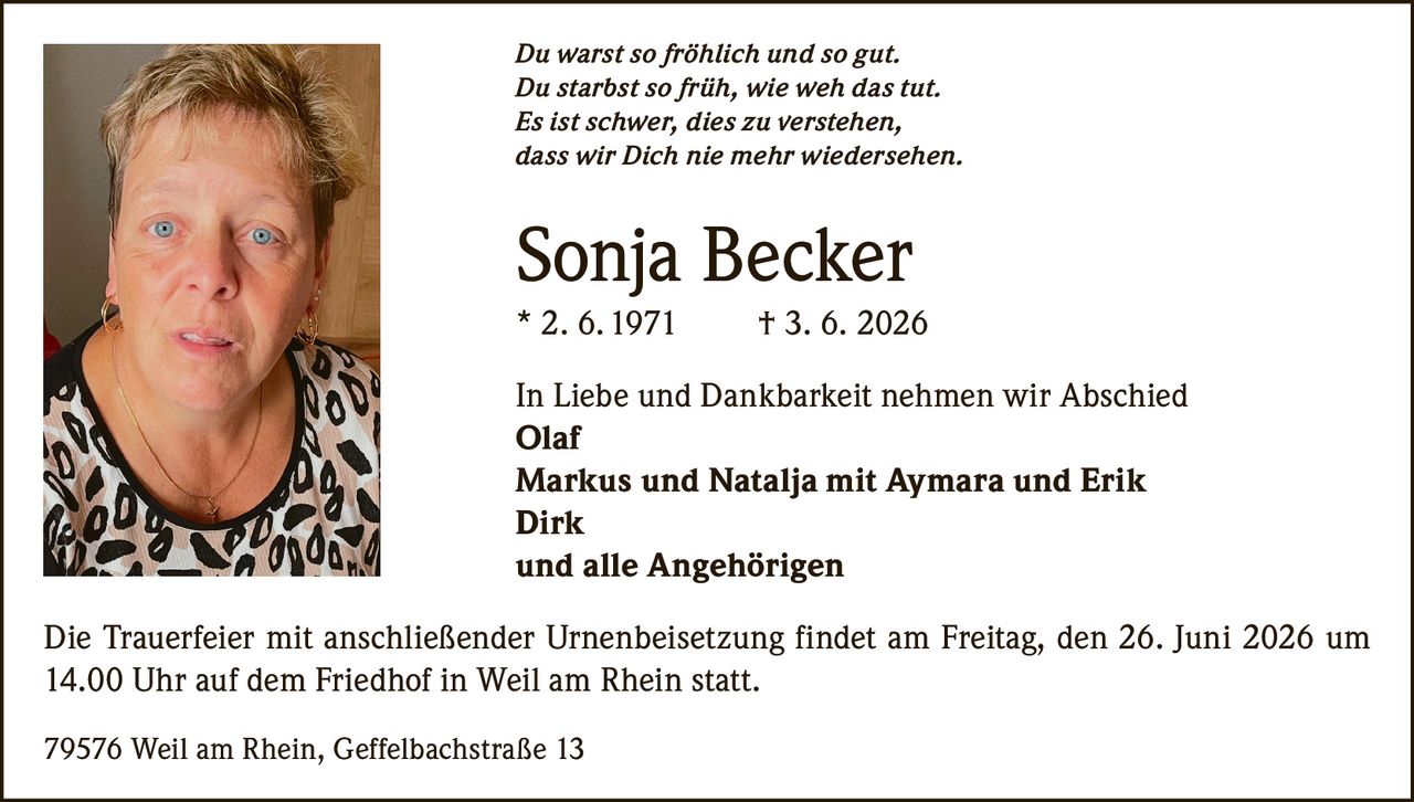 <p><i>Du warst so fröhlich und so gut.<br>Du starbst so früh, wie weh das tut.<br>Es ist schwer, dies zu verstehen,<br>dass wir Dich nie mehr wiedersehen.</i></p><p><strong>Sonja Becker</strong><br>* 2. 6. 1971 † 3. 6. 2026</p><p>In Liebe und Dankbarkeit nehmen wir Abschied</p><p><strong>Olaf</strong><br><strong>Markus und Natalja mit Aymara und Erik</strong><br><strong>Dirk</strong><br>und alle Angehörigen</p><p>Die Trauerfeier mit anschließender Urnenbeisetzung findet am Freitag, den 26. Juni 2026 um 14.00 Uhr auf dem Friedhof in Weil am Rhein statt.</p><p>79576 Weil am Rhein, Geffelbachstraße 13</p>
