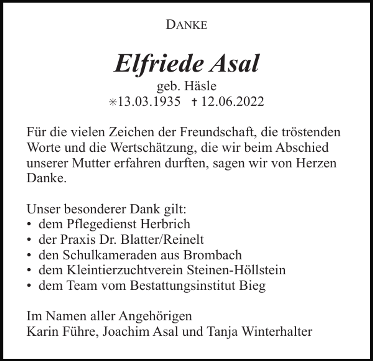 <p>DANKE</p><p>Elfriede Asal<br />geb. Häsle<br />12.06.2022</p><p>✳13.03.1935 ✝</p><p>Für die vielen Zeichen der Freundschaft, die tröstenden<br />Worte und die Wertschätzung, die wir beim Abschied<br />unserer Mutter erfahren durften, sagen wir von Herzen<br />Danke.<br />Unser besonderer Dank gilt:<br />• dem Pflegedienst Herbrich<br />• der Praxis Dr. Blatter/Reinelt<br />• den Schulkameraden aus Brombach<br />• dem Kleintierzuchtverein Steinen-Höllstein<br />• dem Team vom Bestattungsinstitut Bieg<br />Im Namen aller Angehörigen<br />Karin Führe, Joachim Asal und Tanja Winterhalter</p>