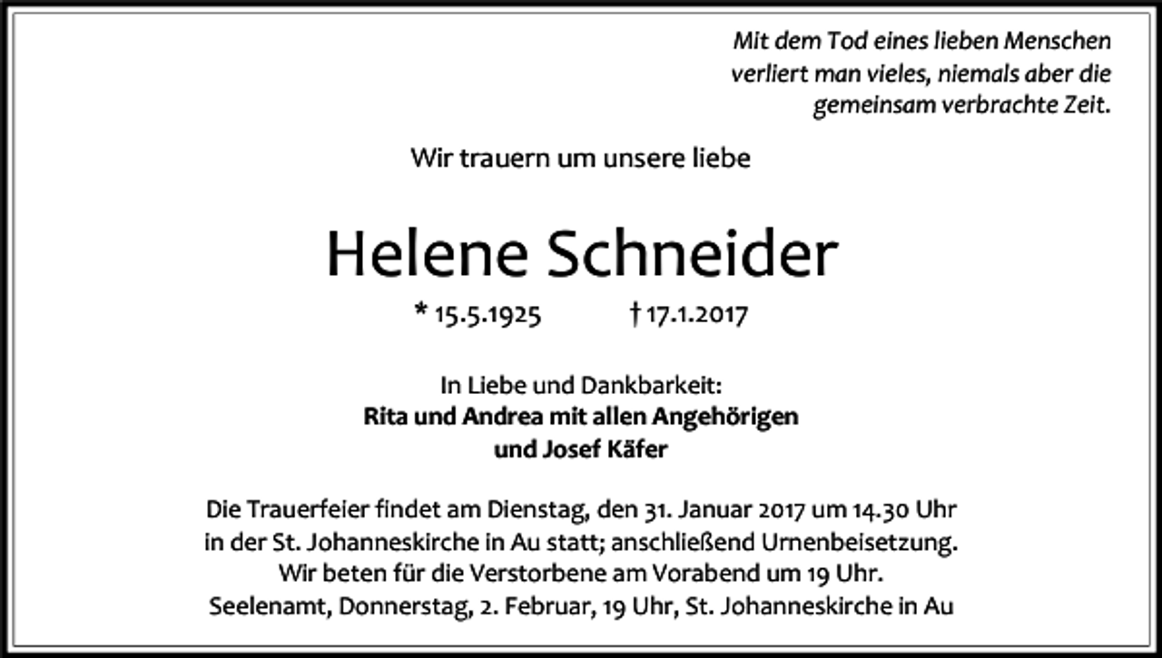 <p>Mit dem Tod eines lieben Menschen<br />verliert man vieles, niemals aber die<br />gemeinsam verbrachte Zeit.</p><p>Wir trauern um unsere liebe</p><p>Helene Schneider<br />* 15.5.1925</p><p>† 17.1.2017</p><p>In Liebe und Dankbarkeit:<br />Rita und Andrea mit allen Angehörigen<br />und Josef Käfer<br />Die Trauerfeier findet am Dienstag, den 31. Januar 2017 um 14.30 Uhr<br />in der St. Johanneskirche in Au statt; anschließend Urnenbeisetzung.<br />Wir beten für die Verstorbene am Vorabend um 19 Uhr.<br />Seelenamt, Donnerstag, 2. Februar, 19 Uhr, St. Johanneskirche in Au</p>