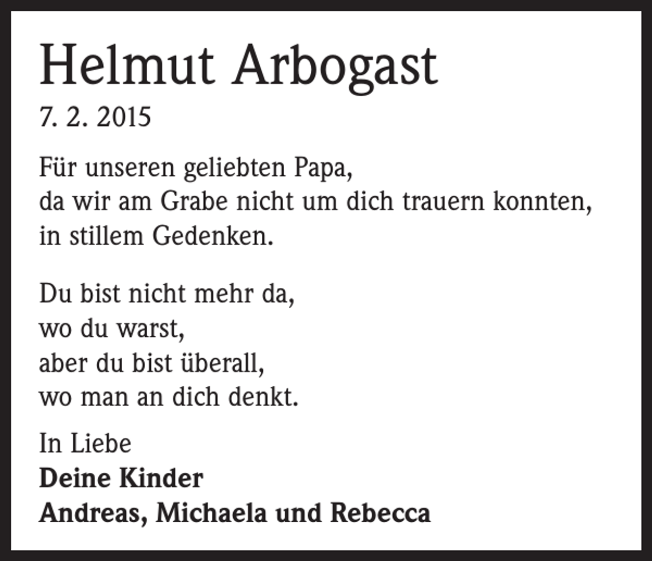<p>Helmut Arbogast<br />7. 2. 2015<br />Für unseren geliebten Papa,<br />da wir am Grabe nicht um dich trauern konnten,<br />in stillem Gedenken.<br />Du bist nicht mehr da,<br />wo du warst,<br />aber du bist überall,<br />wo man an dich denkt.<br />In Liebe<br />Deine Kinder<br />Andreas, Michaela und Rebecca</p>