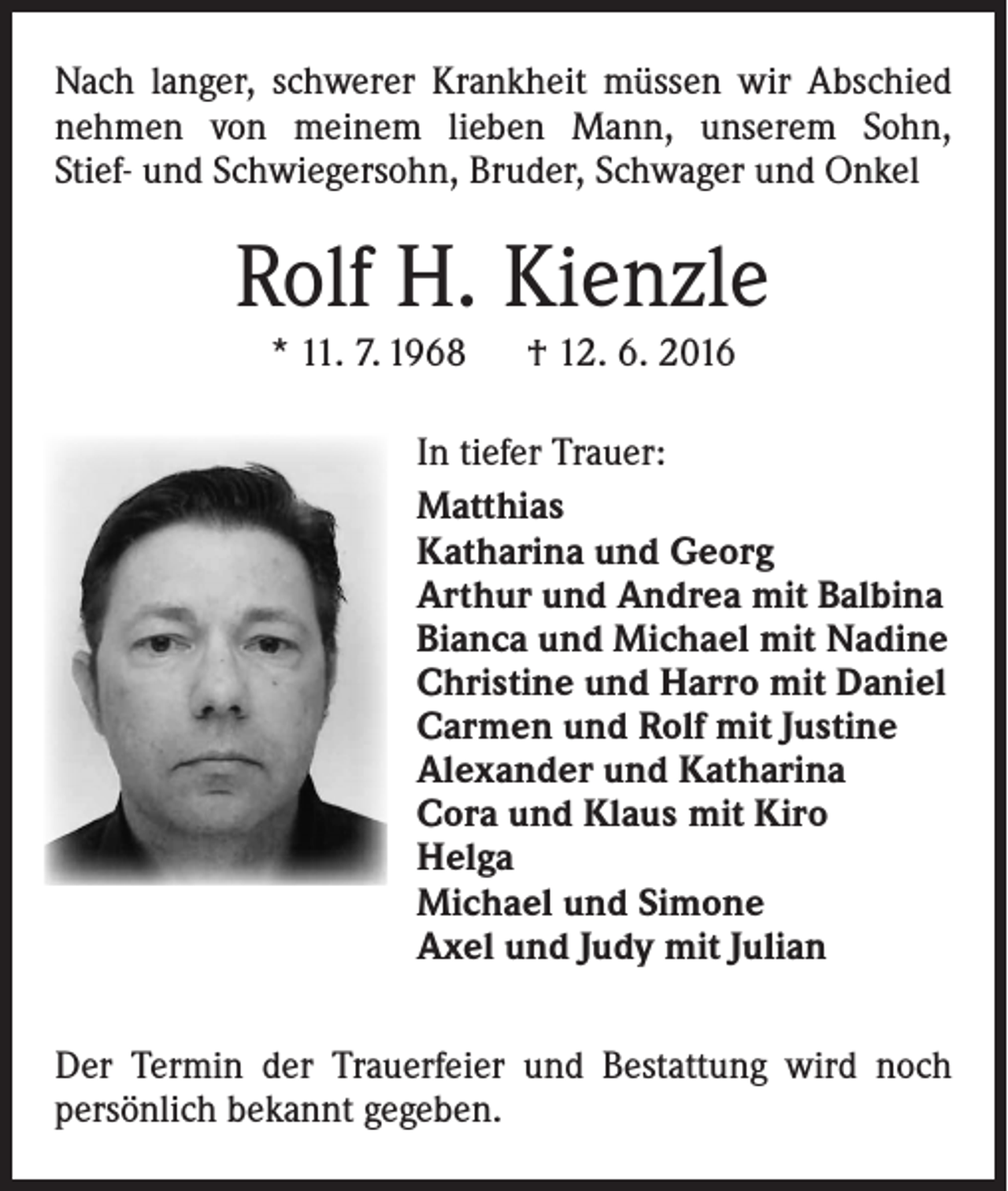 <p>Nach langer, schwerer Krankheit müssen wir Abschied<br />nehmen von meinem lieben Mann, unserem Sohn,<br />Stief- und Schwiegersohn, Bruder, Schwager und Onkel</p><p>Rolf H. Kienzle<br />* 11. 7. 1968 † 12. 6. 2016<br />In tiefer Trauer:<br />Matthias<br />Katharina und Georg<br />Arthur und Andrea mit Balbina<br />Bianca und Michael mit Nadine<br />Christine und Harro mit Daniel<br />Carmen und Rolf mit Justine<br />Alexander und Katharina<br />Cora und Klaus mit Kiro<br />Helga<br />Michael und Simone<br />Axel und Judy mit Julian<br />Der Termin der Trauerfeier und Bestattung wird noch<br />­persönlich bekannt gegeben.</p>