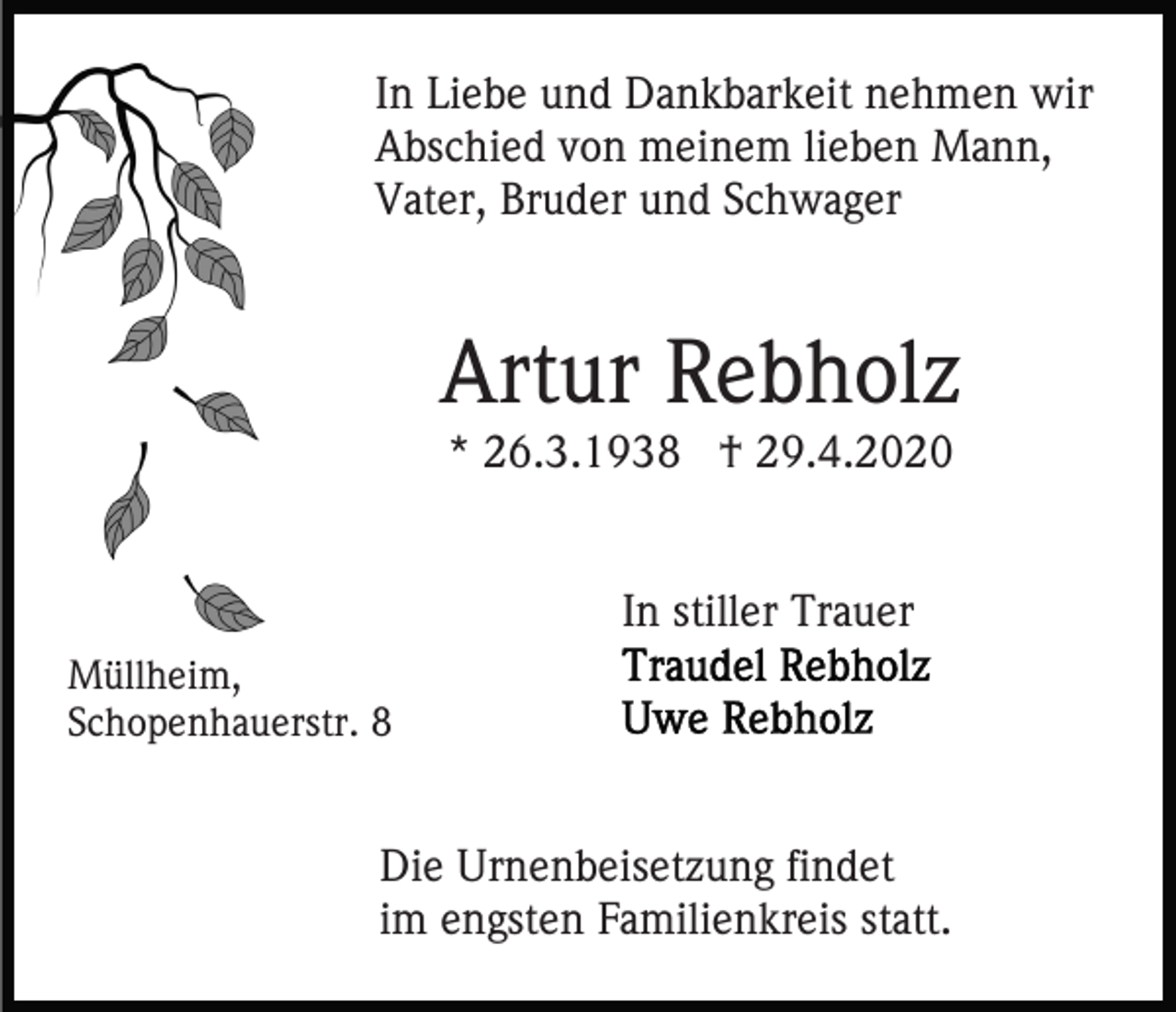 <p>In Liebe und Dankbarkeit nehmen wir<br />Abschied von meinem lieben Mann,<br />Vater, Bruder und Schwager</p><p>Artur Rebholz<br />* 26.3.1938 † 29.4.2020<br />In stiller Trauer<br />Müllheim,<br />Schopenhauerstr. 8</p><p>Die Urnenbeisetzung findet<br />im engsten Familienkreis statt.</p>
