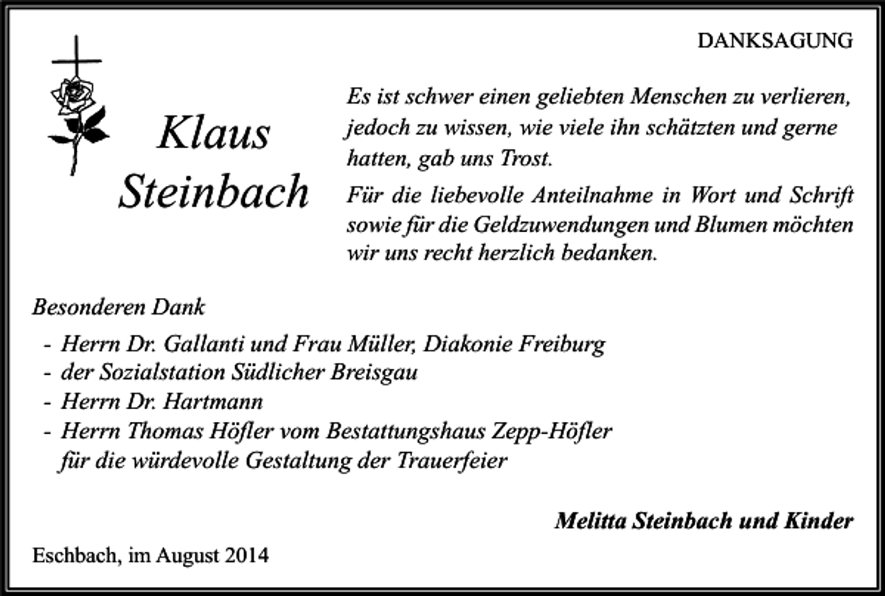 <p>DANKSAGUNG</p><p>Klaus<br />Steinbach</p><p>Es ist schwer einen geliebten Menschen zu verlieren,<br />jedoch zu wissen, wie viele ihn schätzten und gerne<br />hatten, gab uns Trost.<br />Für die liebevolle Anteilnahme in Wort und Schrift<br />sowie für die Geldzuwendungen und Blumen möchten<br />wir uns recht herzlich bedanken.</p><p>Besonderen Dank<br />- Herrn Dr. Gallanti und Frau Müller, Diakonie Freiburg<br />- der Sozialstation Südlicher Breisgau<br />- Herrn Dr. Hartmann<br />- Herrn Thomas Höfler vom Bestattungshaus Zepp-Höfler<br />für die würdevolle Gestaltung der Trauerfeier<br />Melitta Steinbach und Kinder<br />Eschbach, im August 2014</p>