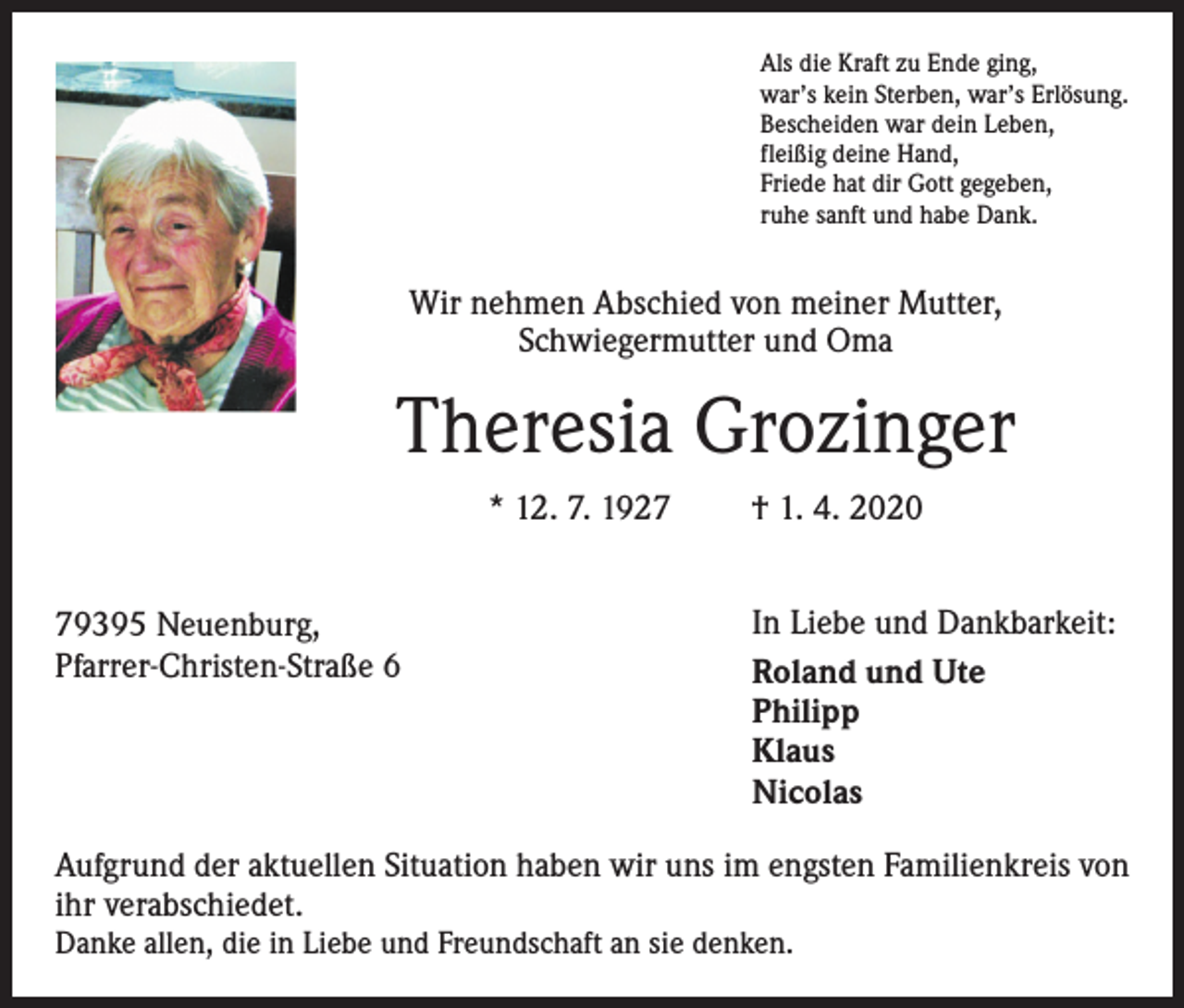 <p>Als die Kraft zu Ende ging,<br />war’s kein Sterben, war’s Erlösung.<br />Bescheiden war dein Leben,<br />fleißig deine Hand,<br />Friede hat dir Gott gegeben,<br />ruhe sanft und habe Dank.</p><p>Wir nehmen Abschied von meiner Mutter,<br />Schwiegermutter und Oma</p><p>Theresia Grozinger<br />* 12. 7. 1929395 Neuenburg,<br />Pfarrer-Christen-Straße 6</p><p>† 1. 4. 2020<br />In Liebe und Dankbarkeit:<br />Roland und Ute<br />Philipp<br />Klaus<br />Nicolas</p><p>Aufgrund der aktuellen Situation haben wir uns im engsten Familienkreis von<br />ihr verabschiedet.</p><p>Danke allen, die in Liebe und Freundschaft an sie denken.</p>