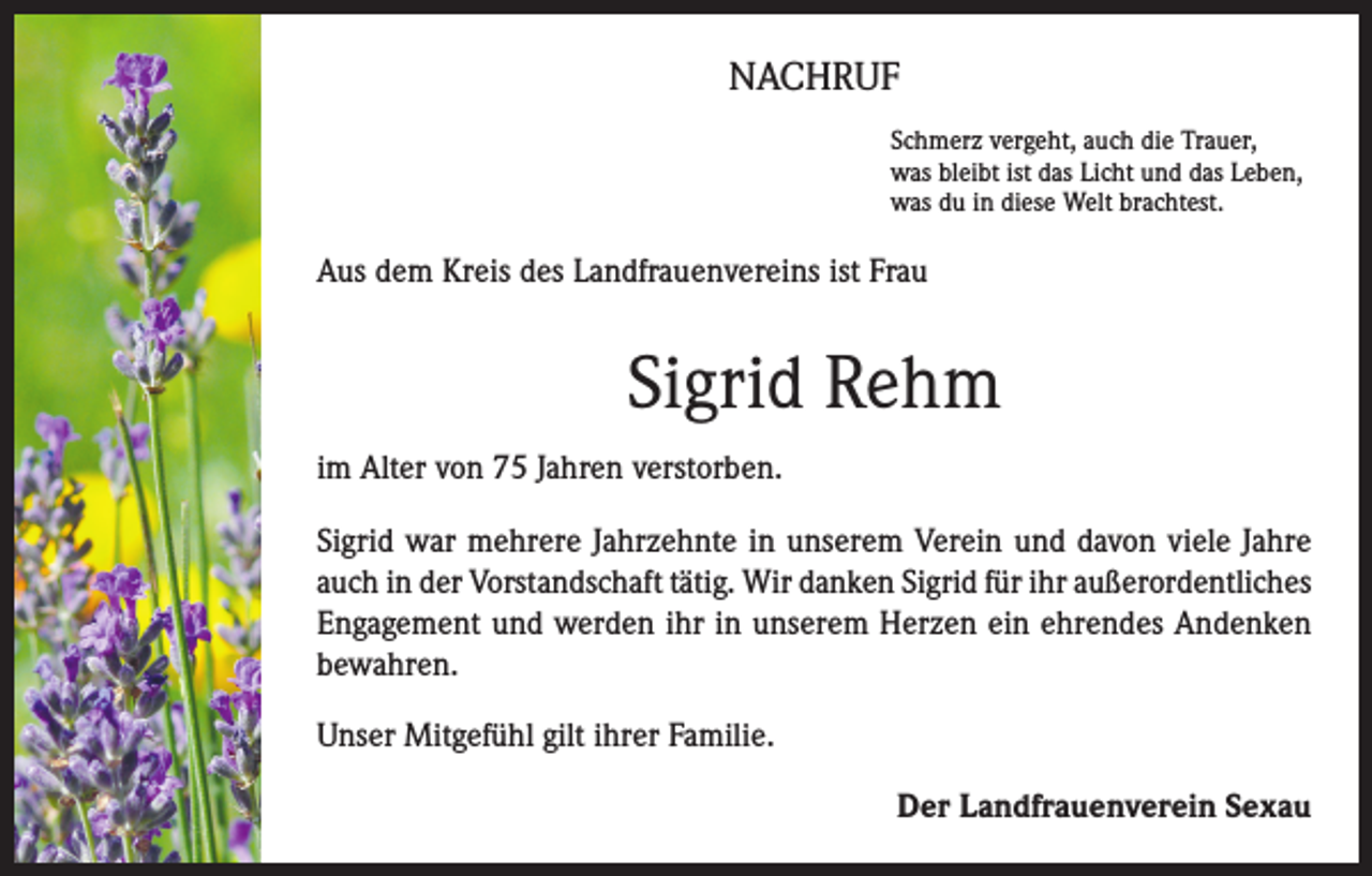 <p>NACHRUF<br />Schmerz vergeht, auch die Trauer,<br />was bleibt ist das Licht und das Leben,<br />was du in diese Welt brachtest.</p><p>Aus dem Kreis des Landfrauenvereins ist Frau</p><p>Sigrid Rehm<br />im Alter von 75 Jahren verstorben.<br />Sigrid war mehrere Jahrzehnte in unserem Verein und davon viele Jahre<br />auch in der Vorstandschaft tätig. Wir danken Sigrid für ihr außerordentliches<br />Engagement und werden ihr in unserem Herzen ein ehrendes Andenken<br />bewahren.<br />Unser Mitgefühl gilt ihrer Familie.<br />Der Landfrauenverein Sexau</p>