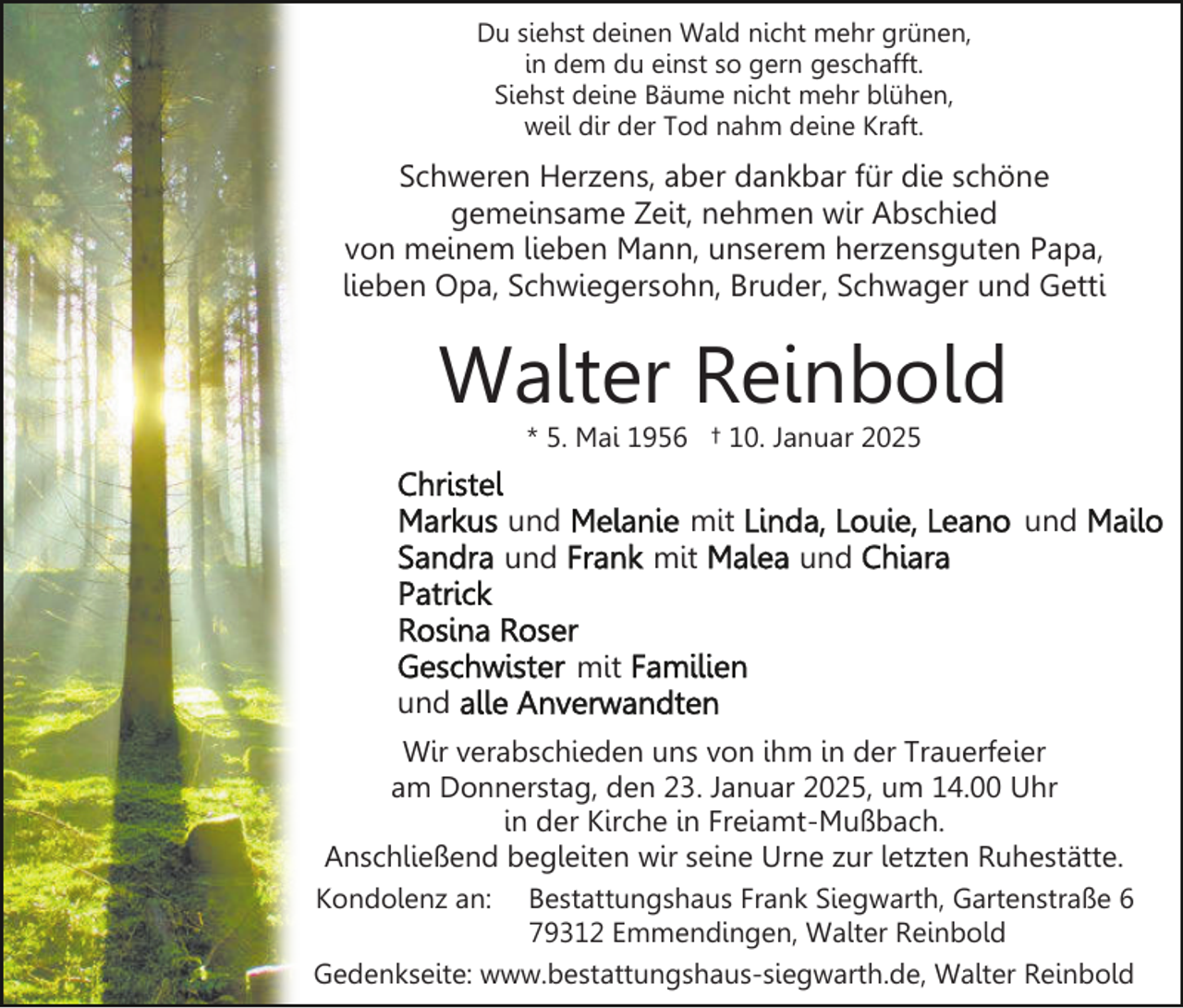 <p>Du siehst deinen Wald nicht mehr grünen,<br />in dem du einst so gern geschafft.<br />Siehst deine Bäume nicht mehr blühen,<br />weil dir der Tod nahm deine Kraft.</p><p>Schweren Herzens, aber dankbar für die schöne<br />gemeinsame Zeit, nehmen wir Abschied<br />von meinem lieben Mann, unserem herzensguten Papa,<br />lieben Opa, Schwiegersohn, Bruder, Schwager und Getti</p><p>Walter Reinbold<br />* 5. Mai 1956 † 10. Januar 2025</p><p>und<br />und</p><p>mit<br />mit</p><p>und<br />und</p><p>mit<br />und<br />Wir verabschieden uns von ihm in der Trauerfeier<br />am Donnerstag, den 23. Januar 2025, um 14.00 Uhr<br />in der Kirche in Freiamt-Mußbach.<br />Anschließend begleiten wir seine Urne zur letzten Ruhestätte.<br />Kondolenz an:</p><p>Bestattungshaus Frank Siegwarth, Gartenstraße 6<br />79312 Emmendingen, Walter Reinbold<br />Gedenkseite: www.bestattungshaus-siegwarth.de, Walter Reinbold</p>