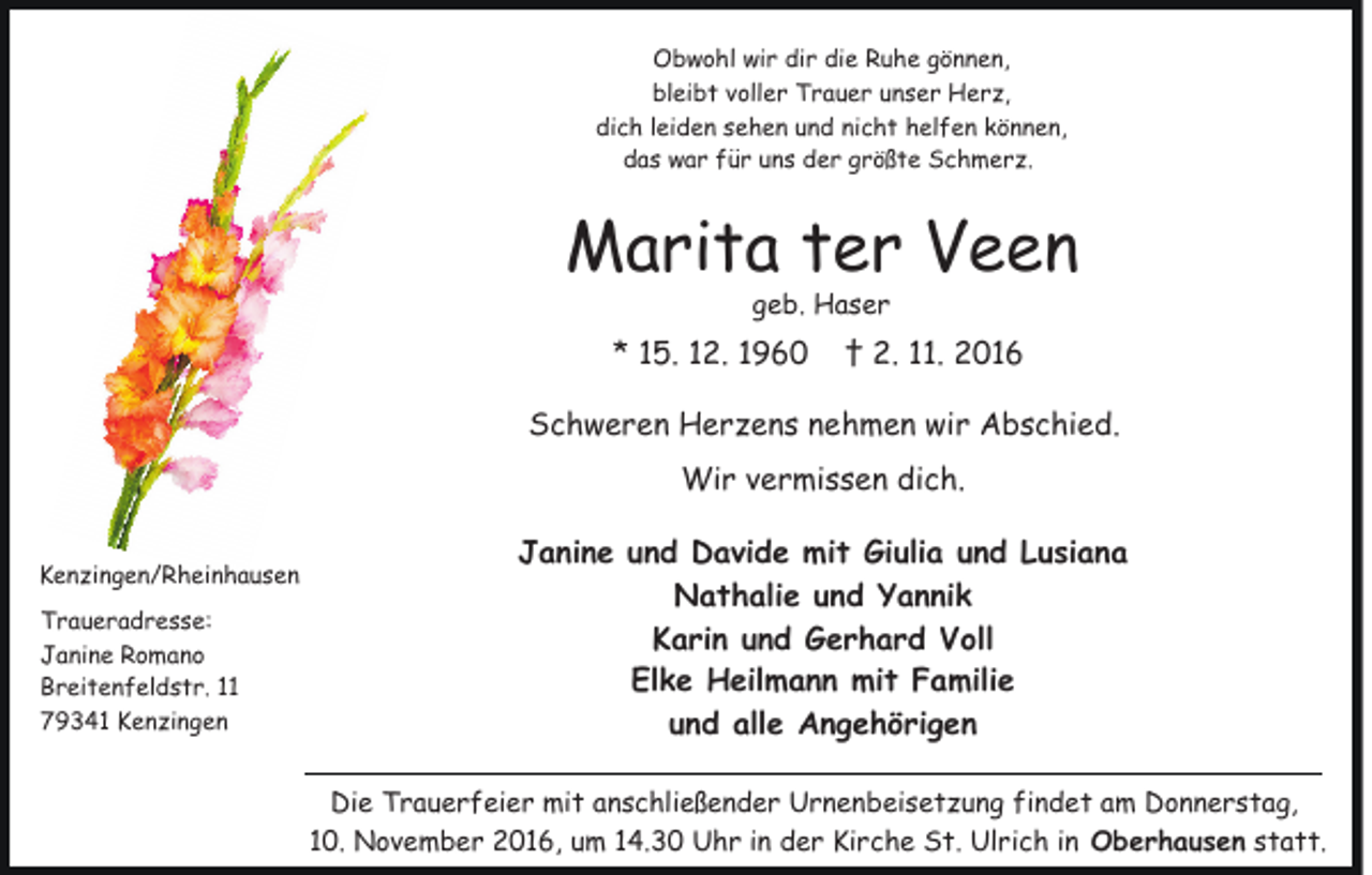 <p>Obwohl wir dir die Ruhe gönnen,<br />bleibt voller Trauer unser Herz,<br />dich leiden sehen und nicht helfen können,<br />das war für uns der größte Schmerz.</p><p>Marita ter Veen<br />geb. Haser</p><p>* 15. 12. 1960</p><p>† 2. 11. 2016</p><p>Schweren Herzens nehmen wir Abschied.<br />Wir vermissen dich.<br />Kenzingen/Rheinhausen<br />Traueradresse:<br />Janine Romano<br />Breitenfeldstr. 11<br />79341 Kenzingen</p><p>Janine und Davide mit Giulia und Lusiana<br />Nathalie und Yannik<br />Karin und Gerhard Voll<br />Elke Heilmann mit Familie<br />und alle Angehörigen<br />Die Trauerfeier mit anschließender Urnenbeisetzung findet am Donnerstag,<br />10. November 2016, um 14.30 Uhr in der Kirche St. Ulrich in Oberhausen statt.</p>