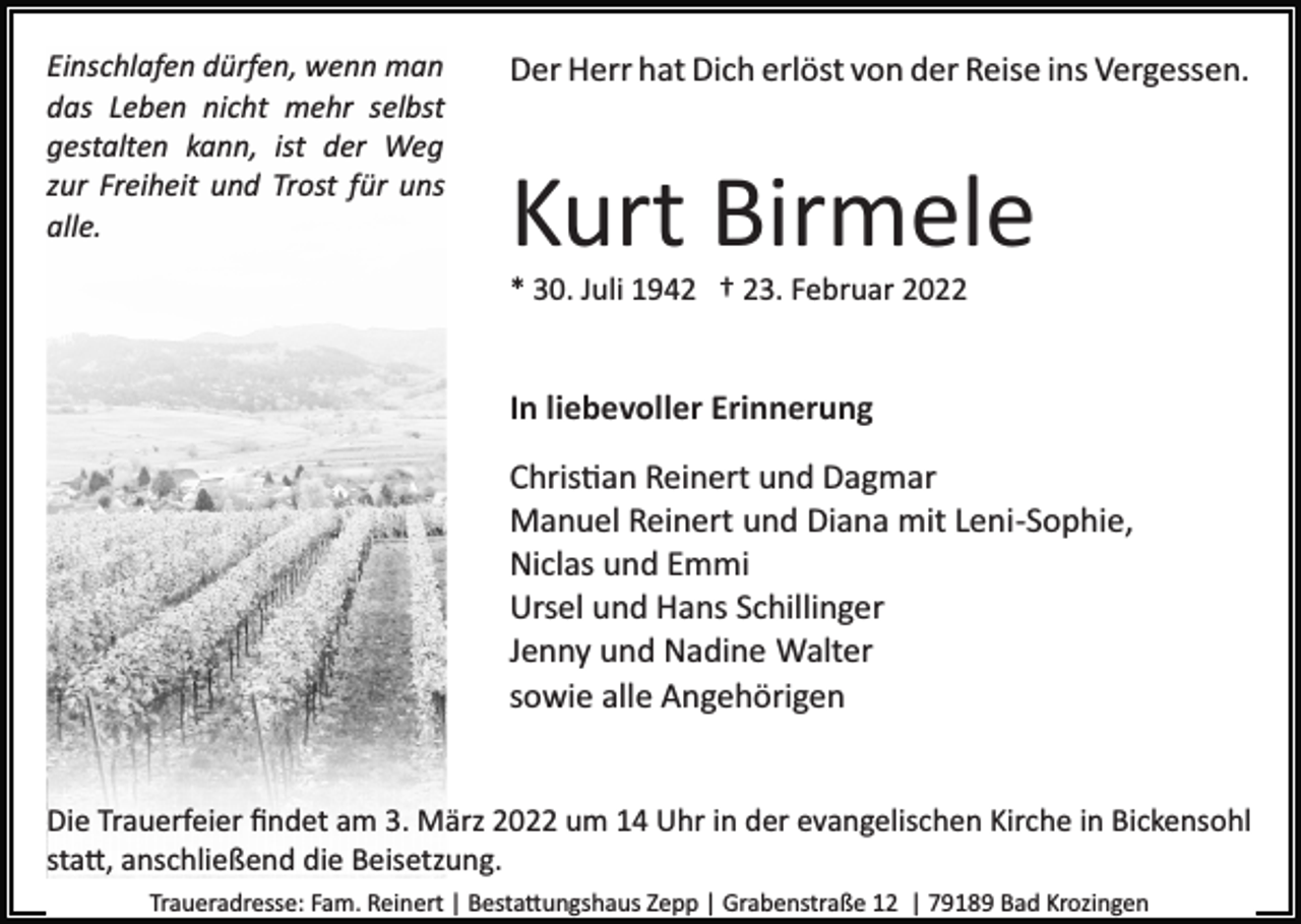 <p>Einschlafen dürfen, wenn man<br />das Leben nicht mehr selbst<br />gestalten kann, ist der Weg<br />zur Freiheit und Trost für uns<br />alle.</p><p>Der Herr hat Dich erlöst von der Reise ins Vergessen.</p><p>Kurt Birmele<br />* 30. Juli 1942 † 23. Februar 2022</p><p>In liebevoller Erinnerung<br />Chris�an Reinert und Dagmar<br />Manuel Reinert und Diana mit Leni­Sophie,<br />Niclas und Emmi<br />Ursel und Hans Schillinger<br />Jenny und Nadine Walter<br />sowie alle Angehörigen</p><p>Die Trauerfeier ﬁndet am 3. März 2022 um 14 Uhr in der evangelischen Kirche in Bickensohl<br />sta�, anschließend die Beisetzung.<br />Traueradresse: Fam. Reinert | Besta�ungshaus Zepp | Grabenstraße 12 | 79189 Bad Krozingen</p>