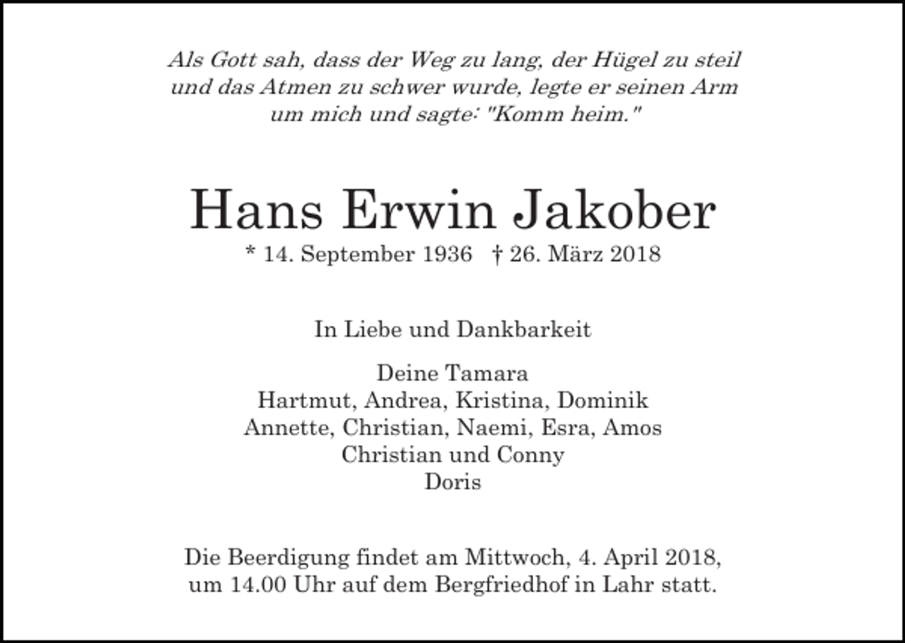 <p>Als Gott sah, dass der Weg zu lang, der Hügel zu steil<br />und das Atmen zu schwer wurde, legte er seinen Arm<br />um mich und sagte: "Komm heim."</p><p>Hans Erwin Jakober<br />* 14. September 1936 † 26. März 2018<br />In Liebe und Dankbarkeit<br />Deine Tamara<br />Hartmut, Andrea, Kristina, Dominik<br />Annette, Christian, Naemi, Esra, Amos<br />Christian und Conny<br />Doris<br />Die Beerdigung findet am Mittwoch, 4. April 2018,<br />um 14.00 Uhr auf dem Bergfriedhof in Lahr statt.</p>