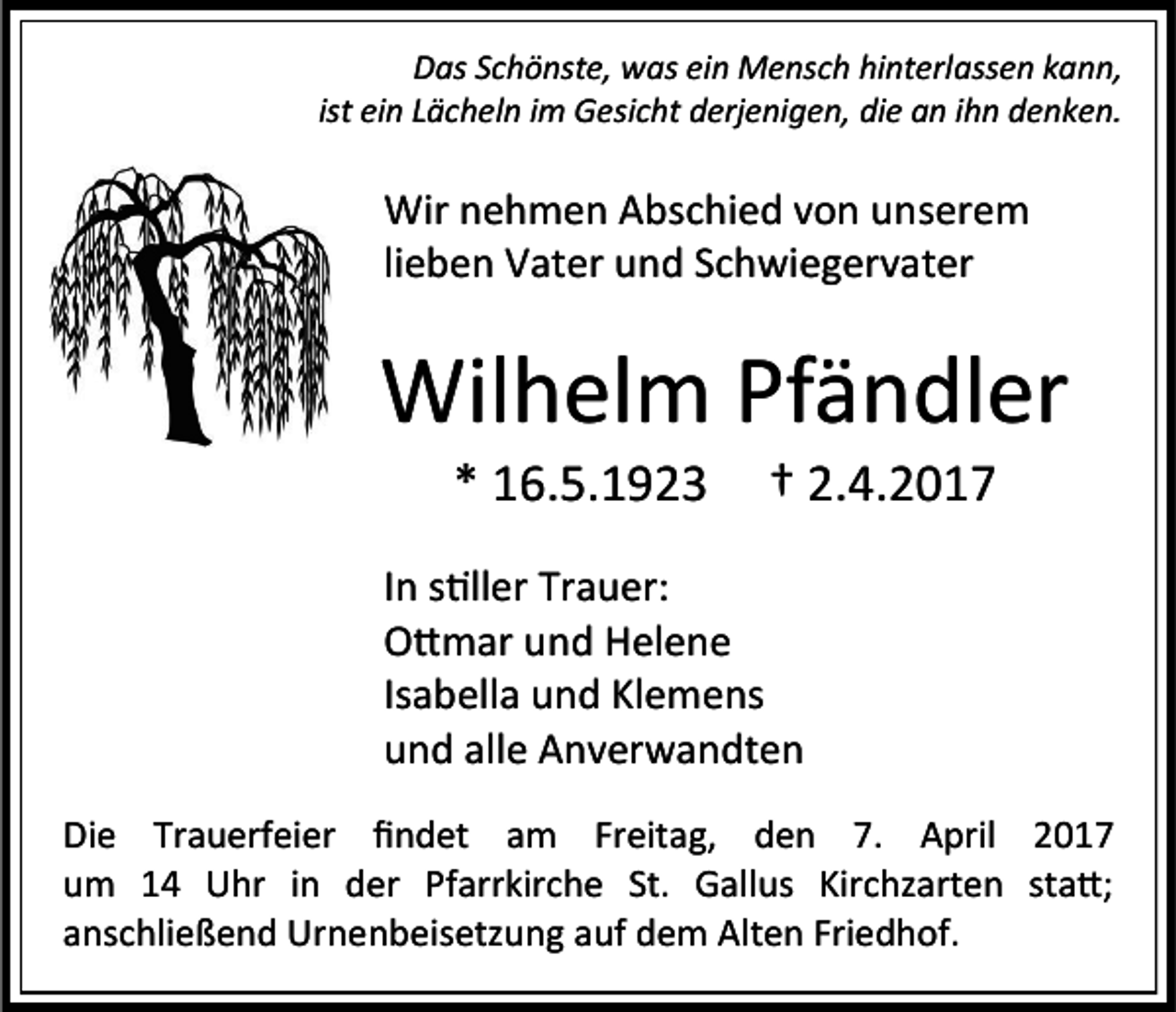 <p>Das Schönste, was ein Mensch hinterlassen kann,<br />ist ein Lächeln im Gesicht derjenigen, die an ihn denken.</p><p>Wir nehmen Abschied von unserem<br />lieben Vater und Schwiegervater</p><p>Wilhelm Pfändler<br />* 16.5.1923</p><p>† 2.4.2017</p><p>In stiller Trauer:<br />Ottmar und Helene<br />Isabella und Klemens<br />und alle Anverwandten<br />Die Trauerfeier findet am Freitag, den 7. April 2017<br />um 14 Uhr in der Pfarrkirche St. Gallus Kirchzarten statt;<br />anschließend Urnenbeisetzung auf dem Alten Friedhof.</p>