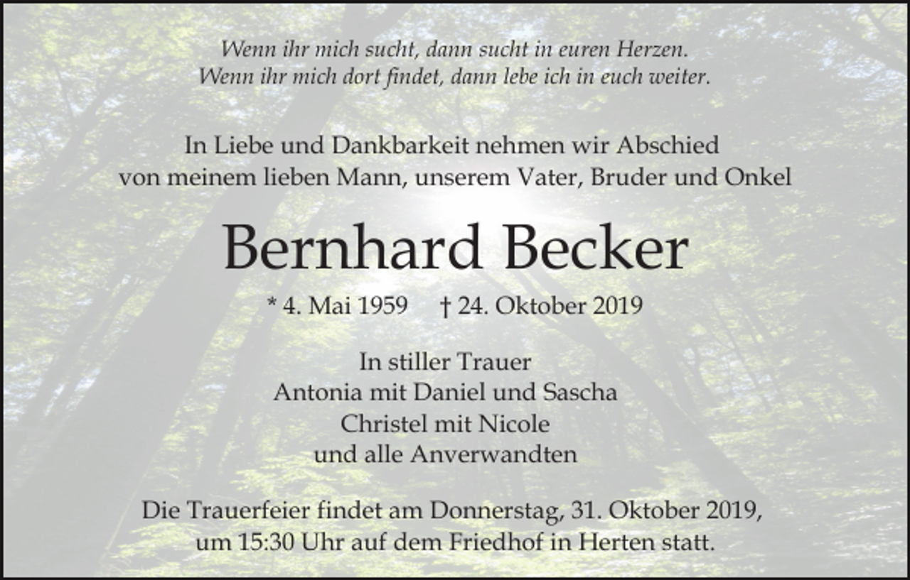 <p>Wenn ihr mich sucht, dann sucht in euren Herzen.<br />Wenn ihr mich dort findet, dann lebe ich in euch weiter.</p><p>In Liebe und Dankbarkeit nehmen wir Abschied<br />von meinem lieben Mann, unserem Vater, Bruder und Onkel</p><p>Bernhard Becker<br />* 4. Mai 1959</p><p>† 24. Oktober 2019</p><p>In stiller Trauer<br />Antonia mit Daniel und Sascha<br />Christel mit Nicole<br />und alle Anverwandten<br />Die Trauerfeier findet am Donnerstag, 31. Oktober 2019,<br />um 15:30 Uhr auf dem Friedhof in Herten statt.</p>