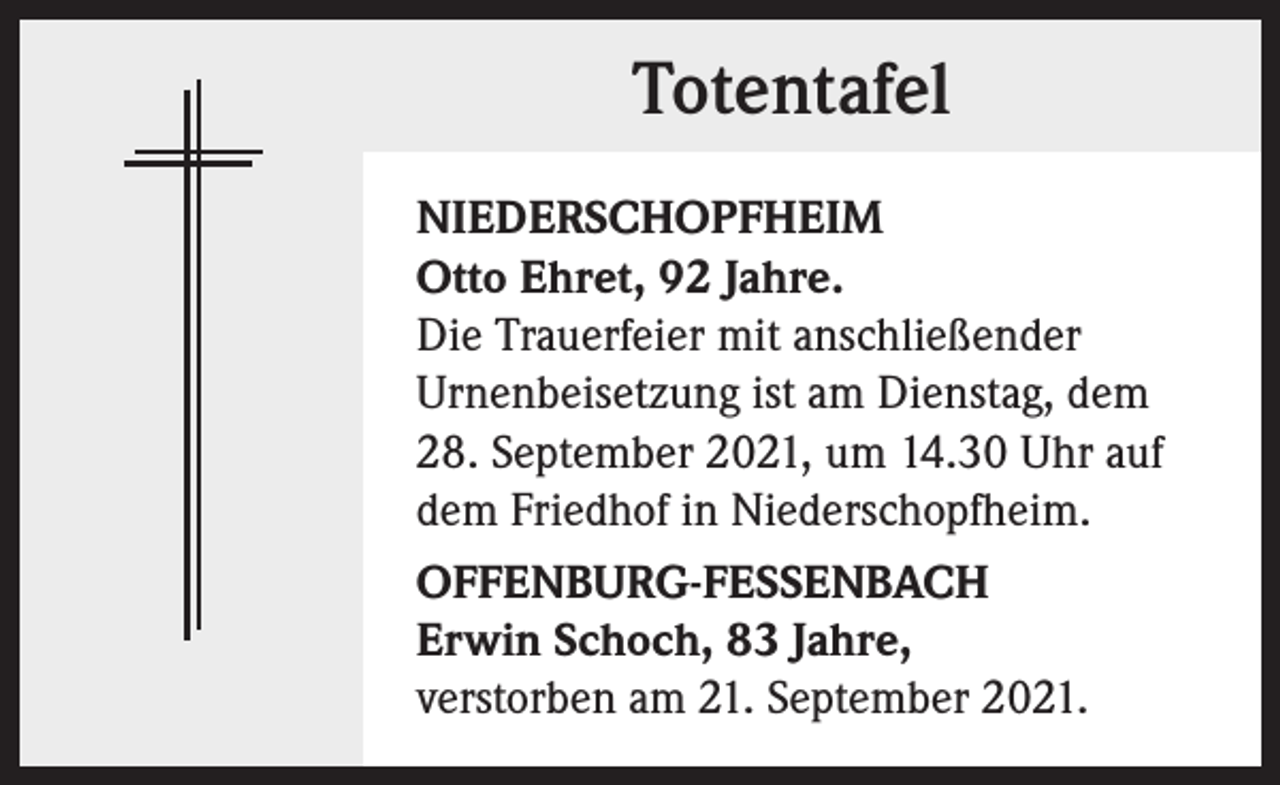 <p>Totentafel<br />NIEDERSCHOPFHEIM<br />Otto Ehret, 92 Jahre.<br />Die Trauerfeier mit anschließender<br />Urnenbeisetzung ist am Dienstag, dem<br />28. September 2021, um 14.30 Uhr auf<br />dem Friedhof in Niederschopfheim.<br />OFFENBURG-FESSENBACH<br />Erwin Schoch, 83 Jahre,<br />verstorben am 21. September 2021.</p>